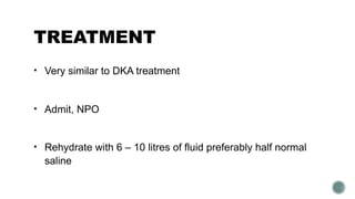 TREATMENT
• Very similar to DKA treatment
• Admit, NPO
• Rehydrate with 6 – 10 litres of fluid preferably half normal
saline
 