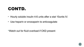 CONTD.
• Hourly soluble insulin 4-6 units after a stat 10units IV.
• Use heparin or enoxaparin to anticoagulate
Watch out for fluid overload if CKD present
 