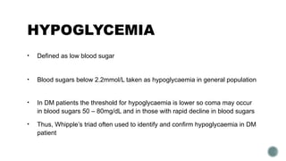 HYPOGLYCEMIA
• Defined as low blood sugar
• Blood sugars below 2.2mmol/L taken as hypoglycaemia in general population
• In DM patients the threshold for hypoglycaemia is lower so coma may occur
in blood sugars 50 – 80mg/dL and in those with rapid decline in blood sugars
• Thus, Whipple’s triad often used to identify and confirm hypoglycaemia in DM
patient
 