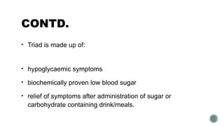 CONTD.
• Triad is made up of:
• hypoglycaemic symptoms
• biochemically proven low blood sugar
• relief of symptoms after administration of sugar or
carbohydrate containing drink/meals.
 
