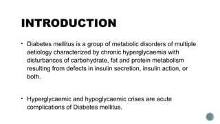 INTRODUCTION
• Diabetes mellitus is a group of metabolic disorders of multiple
aetiology characterized by chronic hyperglycaemia with
disturbances of carbohydrate, fat and protein metabolism
resulting from defects in insulin secretion, insulin action, or
both.
• Hyperglycaemic and hypoglycaemic crises are acute
complications of Diabetes mellitus.
 