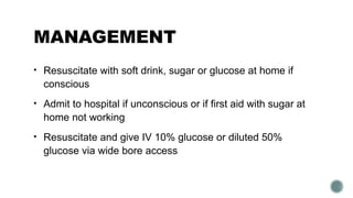 MANAGEMENT
• Resuscitate with soft drink, sugar or glucose at home if
conscious
• Admit to hospital if unconscious or if first aid with sugar at
home not working
• Resuscitate and give IV 10% glucose or diluted 50%
glucose via wide bore access
 