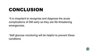 CONCLUSION
It is imoprtant to recognise and diagnose the acute
complications of DM early as they are life threatening
emergencies.
Self glucose monitoring will be helpful to prevent these
conditions
 