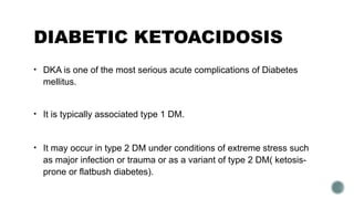 DIABETIC KETOACIDOSIS
• DKA is one of the most serious acute complications of Diabetes
mellitus.
• It is typically associated type 1 DM.
• It may occur in type 2 DM under conditions of extreme stress such
as major infection or trauma or as a variant of type 2 DM( ketosis-
prone or flatbush diabetes).
 