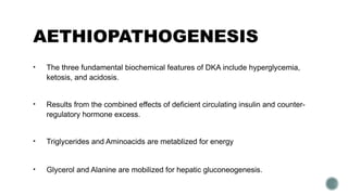 AETHIOPATHOGENESIS
• The three fundamental biochemical features of DKA include hyperglycemia,
ketosis, and acidosis.
• Results from the combined effects of deficient circulating insulin and counter-
regulatory hormone excess.
• Triglycerides and Aminoacids are metablized for energy
• Glycerol and Alanine are mobilized for hepatic gluconeogenesis.
 