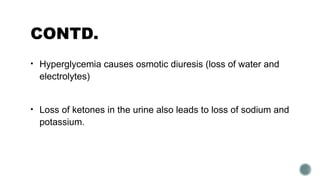 CONTD.
• Hyperglycemia causes osmotic diuresis (loss of water and
electrolytes)
• Loss of ketones in the urine also leads to loss of sodium and
potassium.
 