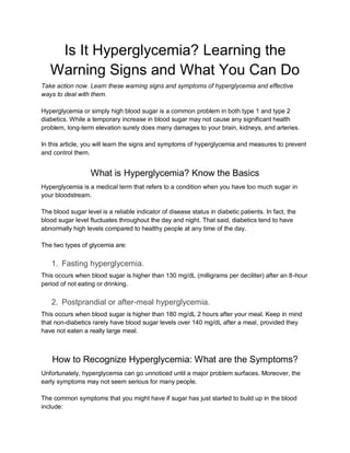 Is It Hyperglycemia? Learning the
Warning Signs and What You Can Do
Take action now. Learn these warning signs and symptoms of hyperglycemia and effective
ways to deal with them.
Hyperglycemia or simply high blood sugar is a common problem in both type 1 and type 2
diabetics. While a temporary increase in blood sugar may not cause any significant health
problem, long-term elevation surely does many damages to your brain, kidneys, and arteries.
In this article, you will learn the signs and symptoms of hyperglycemia and measures to prevent
and control them.
What is Hyperglycemia? Know the Basics
Hyperglycemia is a medical term that refers to a condition when you have too much sugar in
your bloodstream.
The blood sugar level is a reliable indicator of disease status in diabetic patients. In fact, the
blood sugar level fluctuates throughout the day and night. That said, diabetics tend to have
abnormally high levels compared to healthy people at any time of the day.
The two types of glycemia are:
1. Fasting hyperglycemia.
This occurs when blood sugar is higher than 130 mg/dL (milligrams per deciliter) after an 8-hour
period of not eating or drinking.
2. Postprandial or after-meal hyperglycemia.
This occurs when blood sugar is higher than 180 mg/dL 2 hours after your meal. Keep in mind
that non-diabetics rarely have blood sugar levels over 140 mg/dL after a meal, provided they
have not eaten a really large meal.
How to Recognize Hyperglycemia: What are the Symptoms?
Unfortunately, hyperglycemia can go unnoticed until a major problem surfaces. Moreover, the
early symptoms may not seem serious for many people.
The common symptoms that you might have if sugar has just started to build up in the blood
include:
 