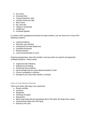 ● Dry mouth
● Increased thirst
● Frequent bathroom visits
● Urination during the night
● Blurry vision
● Dry, itchy skin
● Fatigue or drowsiness
● Weight loss
● Increased appetite
In contrast, when hyperglycemia persists for longer durations, you can have one or more of the
following symptoms.
● Labored breathing
● Dizziness upon standing
● Unexplained and rapid weight loss
● Increased drowsiness
● Mental confusion
● Loss of consciousness or coma
Ongoing hyperglycemia, when left untreated, may have other non-specific and apparently
unrelated symptoms. These include:
● Vaginal and skin infections
● Delayed wound healing
● Worsening vision problems
● Nerve damage that can cause altered sensations in feet
● Chronic constipation or diarrhea
● Damage to your eyes, blood vessels, or kidneys
When to Seek Medical Attention
Talk to your doctor right away if you experience:
● Severe vomiting
● Confusion
● Sleepiness
● Shortness of breath
● Dehydration
● Blood sugar levels that are persistently above 160 mg/dL (for longer than a week)
● Glucose levels higher than 300 mg/dL
● Ketones in the urine
 