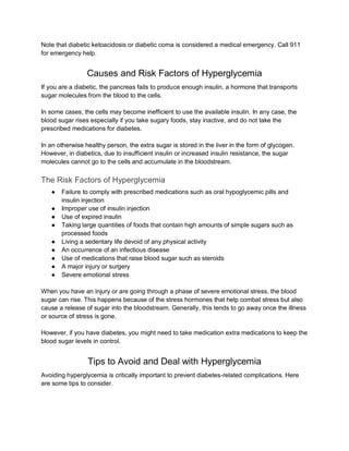 Note that diabetic ketoacidosis or diabetic coma is considered a medical emergency. Call 911
for emergency help.
Causes and Risk Factors of Hyperglycemia
If you are a diabetic, the pancreas fails to produce enough insulin, a hormone that transports
sugar molecules from the blood to the cells.
In some cases, the cells may become inefficient to use the available insulin. In any case, the
blood sugar rises especially if you take sugary foods, stay inactive, and do not take the
prescribed medications for diabetes.
In an otherwise healthy person, the extra sugar is stored in the liver in the form of glycogen.
However, in diabetics, due to insufficient insulin or increased insulin resistance, the sugar
molecules cannot go to the cells and accumulate in the bloodstream.
The Risk Factors of Hyperglycemia
● Failure to comply with prescribed medications such as oral hypoglycemic pills and
insulin injection
● Improper use of insulin injection
● Use of expired insulin
● Taking large quantities of foods that contain high amounts of simple sugars such as
processed foods
● Living a sedentary life devoid of any physical activity
● An occurrence of an infectious disease
● Use of medications that raise blood sugar such as steroids
● A major injury or surgery
● Severe emotional stress
When you have an injury or are going through a phase of severe emotional stress, the blood
sugar can rise. This happens because of the stress hormones that help combat stress but also
cause a release of sugar into the bloodstream. Generally, this tends to go away once the illness
or source of stress is gone.
However, if you have diabetes, you might need to take medication extra medications to keep the
blood sugar levels in control.
Tips to Avoid and Deal with Hyperglycemia
Avoiding hyperglycemia is critically important to prevent diabetes-related complications. Here
are some tips to consider.
 