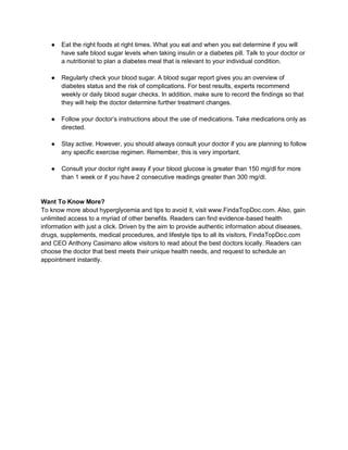 ● Eat the right foods at right times. What you eat and when you eat determine if you will
have safe blood sugar levels when taking insulin or a diabetes pill. Talk to your doctor or
a nutritionist to plan a diabetes meal that is relevant to your individual condition.
● Regularly check your blood sugar. A blood sugar report gives you an overview of
diabetes status and the risk of complications. For best results, experts recommend
weekly or daily blood sugar checks. In addition, make sure to record the findings so that
they will help the doctor determine further treatment changes.
● Follow your doctor’s instructions about the use of medications. Take medications only as
directed.
● Stay active. However, you should always consult your doctor if you are planning to follow
any specific exercise regimen. Remember, this is very important.
● Consult your doctor right away if your blood glucose is greater than 150 mg/dl for more
than 1 week or if you have 2 consecutive readings greater than 300 mg/dl.
Want To Know More?
To know more about hyperglycemia and tips to avoid it, visit www.FindaTopDoc.com. Also, gain
unlimited access to a myriad of other benefits. Readers can find evidence-based health
information with just a click. Driven by the aim to provide authentic information about diseases,
drugs, supplements, medical procedures, and lifestyle tips to all its visitors, FindaTopDoc.com
and CEO Anthony Casimano allow visitors to read about the best doctors locally. Readers can
choose the doctor that best meets their unique health needs, and request to schedule an
appointment instantly.
 