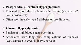 2. Postprandial (Reactive) Hyperglycemia:
• Elevated blood glucose levels after eating (usually 1–2
hours post-meal).
• Often seen in early type 2 diabetes or pre diabetes.
3. Chronic Hyperglycemia:
• Persistent high blood sugar over time.
• Associated with long-term complications of diabetes
(e.g., damage to eyes, kidneys, nerves).
 