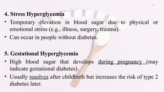 Cont…
4. Stress Hyperglycemia
• Temporary elevation in blood sugar due to physical or
emotional stress (e.g., illness, surgery, trauma).
• Can occur in people without diabetes.
5. Gestational Hyperglycemia
• High blood sugar that develops during pregnancy (may
indicate gestational diabetes).
• Usually resolves after childbirth but increases the risk of type 2
diabetes later.
 