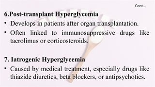 Cont…
6.Post-transplant Hyperglycemia
• Develops in patients after organ transplantation.
• Often linked to immunosuppressive drugs like
tacrolimus or corticosteroids.
7. Iatrogenic Hyperglycemia
• Caused by medical treatment, especially drugs like
thiazide diuretics, beta blockers, or antipsychotics.
 