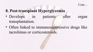 Cont…
8. Post-transplant Hyperglycemia
• Develops in patients after organ
transplantation.
• Often linked to immunosuppressive drugs like
tacrolimus or corticosteroids.
 