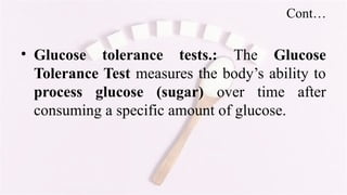 Cont…
• Glucose tolerance tests.: The Glucose
Tolerance Test measures the body’s ability to
process glucose (sugar) over time after
consuming a specific amount of glucose.
 
