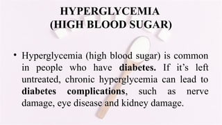 HYPERGLYCEMIA
(HIGH BLOOD SUGAR)
• Hyperglycemia (high blood sugar) is common
in people who have diabetes. If it’s left
untreated, chronic hyperglycemia can lead to
diabetes complications, such as nerve
damage, eye disease and kidney damage.
 