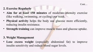 Cont…
2. Exercise Regularly
• Aim for at least 150 minutes of moderate-intensity exercise
(like walking, swimming, or cycling) per week.
• Physical activity helps the body use glucose more efficiently,
reducing insulin resistance.
• Strength training can improve muscle mass and glucose uptake.
3. Weight Management
• Lose excess weight (especially abdominal fat) to improve
insulin sensitivity and reduce blood sugar levels.
 
