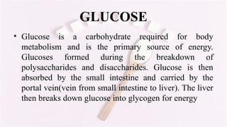 GLUCOSE
• Glucose is a carbohydrate required for body
metabolism and is the primary source of energy.
Glucoses formed during the breakdown of
polysaccharides and disaccharides. Glucose is then
absorbed by the small intestine and carried by the
portal vein(vein from small intestine to liver). The liver
then breaks down glucose into glycogen for energy
 