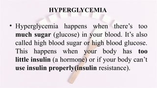 HYPERGLYCEMIA
• Hyperglycemia happens when there’s too
much sugar (glucose) in your blood. It’s also
called high blood sugar or high blood glucose.
This happens when your body has too
little insulin (a hormone) or if your body can’t
use insulin properly(insulin resistance).
 