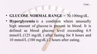 Cont…
• GLUCOSE NORMAL RANGE = 70-100mg/dL.
• Hyperglycemia is a condition where unusually
high amount of glucose is present in blood. It is
defined as blood glucose level exceeding 6.9
mmol/L (125 mg/dL ) after fasting for 8 hours and
10 mmol/L (180 mg/dL) 2 hours after eating.
 