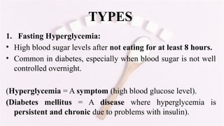 TYPES
1. Fasting Hyperglycemia:
• High blood sugar levels after not eating for at least 8 hours.
• Common in diabetes, especially when blood sugar is not well
controlled overnight.
(Hyperglycemia = A symptom (high blood glucose level).
(Diabetes mellitus = A disease where hyperglycemia is
persistent and chronic due to problems with insulin).
 