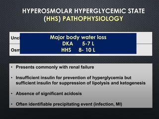 HYPEROSMOLAR HYPERGLYCEMIC STATE
(HHS) PATHOPHYSIOLOGY
Unchecked gluconeogenesis  Hyperglycemia
Osmotic diuresis  Dehydration
• Presents commonly with renal failure
• Insufficient insulin for prevention of hyperglycemia but
sufficient insulin for suppression of lipolysis and ketogenesis
• Absence of significant acidosis
• Often identifiable precipitating event (infection, MI)
Major body water loss
DKA 5-7 L
HHS 8- 10 L
 