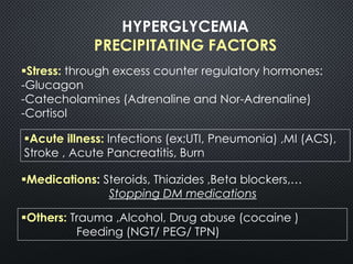 HYPERGLYCEMIA
PRECIPITATING FACTORS
Stress: through excess counter regulatory hormones:
-Glucagon
-Catecholamines (Adrenaline and Nor-Adrenaline)
-Cortisol
Medications: Steroids, Thiazides ,Beta blockers,…
Stopping DM medications
Acute illness: Infections (ex;UTI, Pneumonia) ,MI (ACS),
Stroke , Acute Pancreatitis, Burn
Others: Trauma ,Alcohol, Drug abuse (cocaine )
Feeding (NGT/ PEG/ TPN)
 