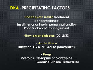 DKA -PRECIPITATING FACTORS
Inadequate insulin treatment
Noncompliance
Insulin error or insulin pump malfunction
Poor “sick-day” management
New onset diabetes (20 -25%)
 Acute illness
Infection ,CVA, MI ,Acute pancreatitis
 Drugs:
Steroids ,Clozapine or olanzapine
Cocaine Lithium ,Terbutaline
 