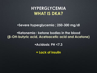 HYPERGLYCEMIA
WHAT IS DKA?
Severe hyperglycemia ; 250-300 mg/dl
Ketonemia : ketone bodies in the blood
(β-OH-butyric acid, Acetoacetic acid and Acetone)
Acidosis: PH <7.3
= Lack of insulin
 