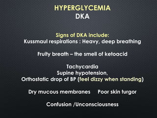 HYPERGLYCEMIA
DKA
Signs of DKA include:
Kussmaul respirations : Heavy, deep breathing
Fruity breath – the smell of ketoacid
Tachycardia
Supine hypotension,
Orthostatic drop of BP (feel dizzy when standing)
Dry mucous membranes Poor skin turgor
Confusion /Unconsciousness
 