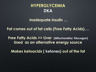 HYPERGLYCEMIA
DKA
Inadequate insulin …
Fat comes out of fat cells (Free Fatty Acids)….
Free Fatty Acids >> Liver (Mitochondria/ Glucagon)
Used as an alternative energy source
Makes ketoacids ( ketones) out of the fat
 