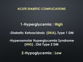ACUTE DIABETIC COMPLICATIONS
1-Hyperglycemia : High
-Diabetic Ketoacidosis (DKA)..Type 1 DM
-Hyperosmolar Hyperglycemia Syndrome
(HHS) ..Old Type 2 DM
2-Hypoglycemia : Low
 