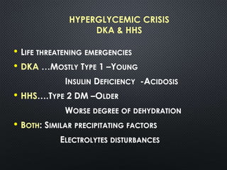 HYPERGLYCEMIC CRISIS
DKA & HHS
• LIFE THREATENING EMERGENCIES
• DKA …MOSTLY TYPE 1 –YOUNG
INSULIN DEFICIENCY -ACIDOSIS
• HHS….TYPE 2 DM –OLDER
WORSE DEGREE OF DEHYDRATION
• BOTH: SIMILAR PRECIPITATING FACTORS
ELECTROLYTES DISTURBANCES
 
