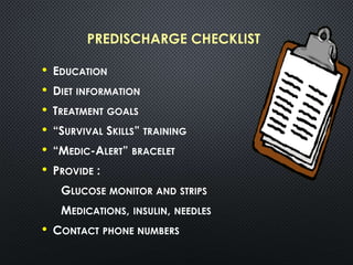 PREDISCHARGE CHECKLIST
• EDUCATION
• DIET INFORMATION
• TREATMENT GOALS
• “SURVIVAL SKILLS” TRAINING
• “MEDIC-ALERT” BRACELET
• PROVIDE :
GLUCOSE MONITOR AND STRIPS
MEDICATIONS, INSULIN, NEEDLES
• CONTACT PHONE NUMBERS
 