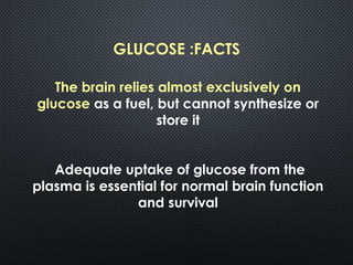 GLUCOSE :FACTS
The brain relies almost exclusively on
glucose as a fuel, but cannot synthesize or
store it
Adequate uptake of glucose from the
plasma is essential for normal brain function
and survival
 