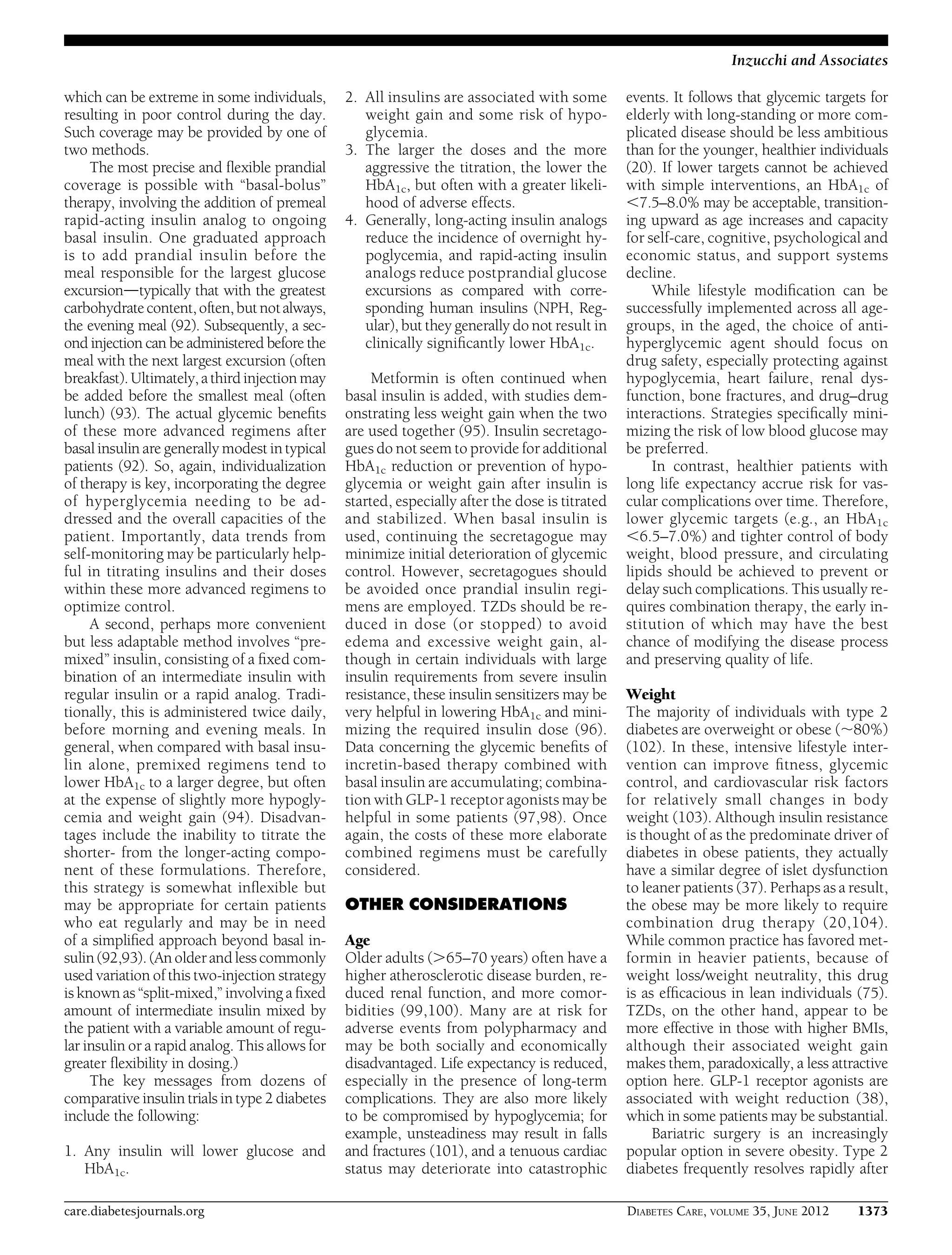 which can be extreme in some individuals,
resulting in poor control during the day.
Such coverage may be provided by one of
two methods.
The most precise and ﬂexible prandial
coverage is possible with “basal-bolus”
therapy, involving the addition of premeal
rapid-acting insulin analog to ongoing
basal insulin. One graduated approach
is to add prandial insulin before the
meal responsible for the largest glucose
excursiondtypically that with the greatest
carbohydrate content,often,butnotalways,
the evening meal (92). Subsequently, a sec-
ond injection can be administered before the
meal with the next largest excursion (often
breakfast). Ultimately, a third injection may
be added before the smallest meal (often
lunch) (93). The actual glycemic beneﬁts
of these more advanced regimens after
basal insulin are generally modest in typical
patients (92). So, again, individualization
of therapy is key, incorporating the degree
of hyperglycemia needing to be ad-
dressed and the overall capacities of the
patient. Importantly, data trends from
self-monitoring may be particularly help-
ful in titrating insulins and their doses
within these more advanced regimens to
optimize control.
A second, perhaps more convenient
but less adaptable method involves “pre-
mixed” insulin, consisting of a ﬁxed com-
bination of an intermediate insulin with
regular insulin or a rapid analog. Tradi-
tionally, this is administered twice daily,
before morning and evening meals. In
general, when compared with basal insu-
lin alone, premixed regimens tend to
lower HbA1c to a larger degree, but often
at the expense of slightly more hypogly-
cemia and weight gain (94). Disadvan-
tages include the inability to titrate the
shorter- from the longer-acting compo-
nent of these formulations. Therefore,
this strategy is somewhat inﬂexible but
may be appropriate for certain patients
who eat regularly and may be in need
of a simpliﬁed approach beyond basal in-
sulin(92,93). (An older and less commonly
used variation of this two-injection strategy
is known as “split-mixed,” involving a ﬁxed
amount of intermediate insulin mixed by
the patient with a variable amount of regu-
lar insulin or a rapid analog. This allows for
greater ﬂexibility in dosing.)
The key messages from dozens of
comparative insulin trials in type 2 diabetes
include the following:
1. Any insulin will lower glucose and
HbA1c.
2. All insulins are associated with some
weight gain and some risk of hypo-
glycemia.
3. The larger the doses and the more
aggressive the titration, the lower the
HbA1c, but often with a greater likeli-
hood of adverse effects.
4. Generally, long-acting insulin analogs
reduce the incidence of overnight hy-
poglycemia, and rapid-acting insulin
analogs reduce postprandial glucose
excursions as compared with corre-
sponding human insulins (NPH, Reg-
ular), but they generally do not result in
clinically signiﬁcantly lower HbA1c.
Metformin is often continued when
basal insulin is added, with studies dem-
onstrating less weight gain when the two
are used together (95). Insulin secretago-
gues do not seem to provide for additional
HbA1c reduction or prevention of hypo-
glycemia or weight gain after insulin is
started, especially after the dose is titrated
and stabilized. When basal insulin is
used, continuing the secretagogue may
minimize initial deterioration of glycemic
control. However, secretagogues should
be avoided once prandial insulin regi-
mens are employed. TZDs should be re-
duced in dose (or stopped) to avoid
edema and excessive weight gain, al-
though in certain individuals with large
insulin requirements from severe insulin
resistance, these insulin sensitizers may be
very helpful in lowering HbA1c and mini-
mizing the required insulin dose (96).
Data concerning the glycemic beneﬁts of
incretin-based therapy combined with
basal insulin are accumulating; combina-
tion with GLP-1 receptor agonists may be
helpful in some patients (97,98). Once
again, the costs of these more elaborate
combined regimens must be carefully
considered.
OTHER CONSIDERATIONS
Age
Older adults (.65–70 years) often have a
higher atherosclerotic disease burden, re-
duced renal function, and more comor-
bidities (99,100). Many are at risk for
adverse events from polypharmacy and
may be both socially and economically
disadvantaged. Life expectancy is reduced,
especially in the presence of long-term
complications. They are also more likely
to be compromised by hypoglycemia; for
example, unsteadiness may result in falls
and fractures (101), and a tenuous cardiac
status may deteriorate into catastrophic
events. It follows that glycemic targets for
elderly with long-standing or more com-
plicated disease should be less ambitious
than for the younger, healthier individuals
(20). If lower targets cannot be achieved
with simple interventions, an HbA1c of
,7.5–8.0% may be acceptable, transition-
ing upward as age increases and capacity
for self-care, cognitive, psychological and
economic status, and support systems
decline.
While lifestyle modiﬁcation can be
successfully implemented across all age-
groups, in the aged, the choice of anti-
hyperglycemic agent should focus on
drug safety, especially protecting against
hypoglycemia, heart failure, renal dys-
function, bone fractures, and drug–drug
interactions. Strategies speciﬁcally mini-
mizing the risk of low blood glucose may
be preferred.
In contrast, healthier patients with
long life expectancy accrue risk for vas-
cular complications over time. Therefore,
lower glycemic targets (e.g., an HbA1c
,6.5–7.0%) and tighter control of body
weight, blood pressure, and circulating
lipids should be achieved to prevent or
delay such complications. This usually re-
quires combination therapy, the early in-
stitution of which may have the best
chance of modifying the disease process
and preserving quality of life.
Weight
The majority of individuals with type 2
diabetes are overweight or obese (;80%)
(102). In these, intensive lifestyle inter-
vention can improve ﬁtness, glycemic
control, and cardiovascular risk factors
for relatively small changes in body
weight (103). Although insulin resistance
is thought of as the predominate driver of
diabetes in obese patients, they actually
have a similar degree of islet dysfunction
to leaner patients (37). Perhaps as a result,
the obese may be more likely to require
combination drug therapy (20,104).
While common practice has favored met-
formin in heavier patients, because of
weight loss/weight neutrality, this drug
is as efﬁcacious in lean individuals (75).
TZDs, on the other hand, appear to be
more effective in those with higher BMIs,
although their associated weight gain
makes them, paradoxically, a less attractive
option here. GLP-1 receptor agonists are
associated with weight reduction (38),
which in some patients may be substantial.
Bariatric surgery is an increasingly
popular option in severe obesity. Type 2
diabetes frequently resolves rapidly after
care.diabetesjournals.org DIABETES CARE, VOLUME 35, JUNE 2012 1373
Inzucchi and Associates
 