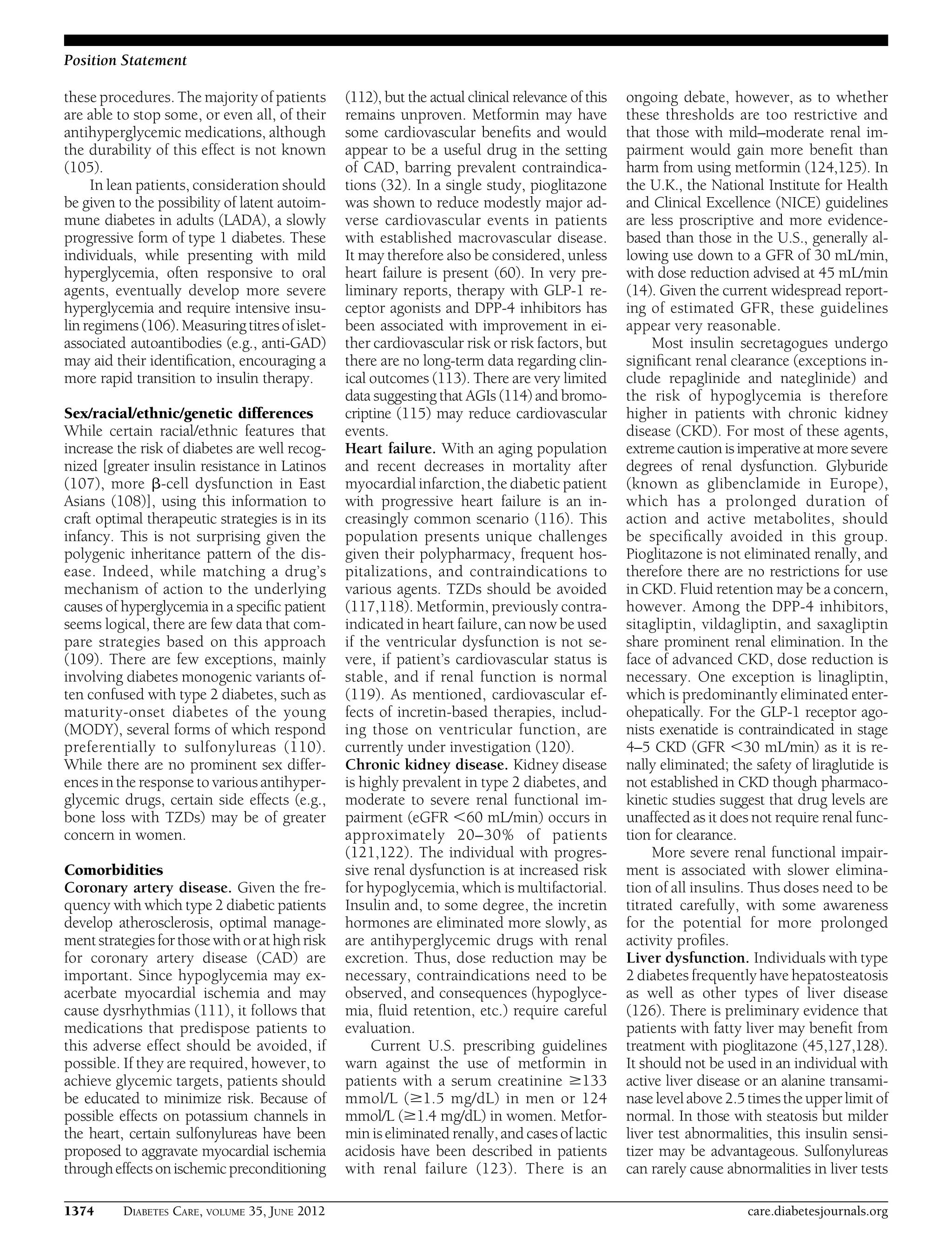 these procedures. The majority of patients
are able to stop some, or even all, of their
antihyperglycemic medications, although
the durability of this effect is not known
(105).
In lean patients, consideration should
be given to the possibility of latent autoim-
mune diabetes in adults (LADA), a slowly
progressive form of type 1 diabetes. These
individuals, while presenting with mild
hyperglycemia, often responsive to oral
agents, eventually develop more severe
hyperglycemia and require intensive insu-
lin regimens (106).Measuring titresofislet-
associated autoantibodies (e.g., anti-GAD)
may aid their identiﬁcation, encouraging a
more rapid transition to insulin therapy.
Sex/racial/ethnic/genetic differences
While certain racial/ethnic features that
increase the risk of diabetes are well recog-
nized [greater insulin resistance in Latinos
(107), more b-cell dysfunction in East
Asians (108)], using this information to
craft optimal therapeutic strategies is in its
infancy. This is not surprising given the
polygenic inheritance pattern of the dis-
ease. Indeed, while matching a drug’s
mechanism of action to the underlying
causes of hyperglycemia in a speciﬁc patient
seems logical, there are few data that com-
pare strategies based on this approach
(109). There are few exceptions, mainly
involving diabetes monogenic variants of-
ten confused with type 2 diabetes, such as
maturity-onset diabetes of the young
(MODY), several forms of which respond
preferentially to sulfonylureas (110).
While there are no prominent sex differ-
ences in the response to various antihyper-
glycemic drugs, certain side effects (e.g.,
bone loss with TZDs) may be of greater
concern in women.
Comorbidities
Coronary artery disease. Given the fre-
quency with which type 2 diabetic patients
develop atherosclerosis, optimal manage-
mentstrategies for those with orathighrisk
for coronary artery disease (CAD) are
important. Since hypoglycemia may ex-
acerbate myocardial ischemia and may
cause dysrhythmias (111), it follows that
medications that predispose patients to
this adverse effect should be avoided, if
possible. If they are required, however, to
achieve glycemic targets, patients should
be educated to minimize risk. Because of
possible effects on potassium channels in
the heart, certain sulfonylureas have been
proposed to aggravate myocardial ischemia
througheffectsonischemicpreconditioning
(112), but the actual clinical relevance of this
remains unproven. Metformin may have
some cardiovascular beneﬁts and would
appear to be a useful drug in the setting
of CAD, barring prevalent contraindica-
tions (32). In a single study, pioglitazone
was shown to reduce modestly major ad-
verse cardiovascular events in patients
with established macrovascular disease.
It may therefore also be considered, unless
heart failure is present (60). In very pre-
liminary reports, therapy with GLP-1 re-
ceptor agonists and DPP-4 inhibitors has
been associated with improvement in ei-
ther cardiovascular risk or risk factors, but
there are no long-term data regarding clin-
ical outcomes (113). There are very limited
data suggesting that AGIs (114) and bromo-
criptine (115) may reduce cardiovascular
events.
Heart failure. With an aging population
and recent decreases in mortality after
myocardial infarction, the diabetic patient
with progressive heart failure is an in-
creasingly common scenario (116). This
population presents unique challenges
given their polypharmacy, frequent hos-
pitalizations, and contraindications to
various agents. TZDs should be avoided
(117,118). Metformin, previously contra-
indicated in heart failure, can now be used
if the ventricular dysfunction is not se-
vere, if patient’s cardiovascular status is
stable, and if renal function is normal
(119). As mentioned, cardiovascular ef-
fects of incretin-based therapies, includ-
ing those on ventricular function, are
currently under investigation (120).
Chronic kidney disease. Kidney disease
is highly prevalent in type 2 diabetes, and
moderate to severe renal functional im-
pairment (eGFR ,60 mL/min) occurs in
approximately 20–30% of patients
(121,122). The individual with progres-
sive renal dysfunction is at increased risk
for hypoglycemia, which is multifactorial.
Insulin and, to some degree, the incretin
hormones are eliminated more slowly, as
are antihyperglycemic drugs with renal
excretion. Thus, dose reduction may be
necessary, contraindications need to be
observed, and consequences (hypoglyce-
mia, ﬂuid retention, etc.) require careful
evaluation.
Current U.S. prescribing guidelines
warn against the use of metformin in
patients with a serum creatinine $133
mmol/L ($1.5 mg/dL) in men or 124
mmol/L ($1.4 mg/dL) in women. Metfor-
min is eliminated renally, and cases of lactic
acidosis have been described in patients
with renal failure (123). There is an
ongoing debate, however, as to whether
these thresholds are too restrictive and
that those with mild–moderate renal im-
pairment would gain more beneﬁt than
harm from using metformin (124,125). In
the U.K., the National Institute for Health
and Clinical Excellence (NICE) guidelines
are less proscriptive and more evidence-
based than those in the U.S., generally al-
lowing use down to a GFR of 30 mL/min,
with dose reduction advised at 45 mL/min
(14). Given the current widespread report-
ing of estimated GFR, these guidelines
appear very reasonable.
Most insulin secretagogues undergo
signiﬁcant renal clearance (exceptions in-
clude repaglinide and nateglinide) and
the risk of hypoglycemia is therefore
higher in patients with chronic kidney
disease (CKD). For most of these agents,
extreme caution is imperative at more severe
degrees of renal dysfunction. Glyburide
(known as glibenclamide in Europe),
which has a prolonged duration of
action and active metabolites, should
be speciﬁcally avoided in this group.
Pioglitazone is not eliminated renally, and
therefore there are no restrictions for use
in CKD. Fluid retention may be a concern,
however. Among the DPP-4 inhibitors,
sitagliptin, vildagliptin, and saxagliptin
share prominent renal elimination. In the
face of advanced CKD, dose reduction is
necessary. One exception is linagliptin,
which is predominantly eliminated enter-
ohepatically. For the GLP-1 receptor ago-
nists exenatide is contraindicated in stage
4–5 CKD (GFR ,30 mL/min) as it is re-
nally eliminated; the safety of liraglutide is
not established in CKD though pharmaco-
kinetic studies suggest that drug levels are
unaffected as it does not require renal func-
tion for clearance.
More severe renal functional impair-
ment is associated with slower elimina-
tion of all insulins. Thus doses need to be
titrated carefully, with some awareness
for the potential for more prolonged
activity proﬁles.
Liver dysfunction. Individuals with type
2 diabetes frequently have hepatosteatosis
as well as other types of liver disease
(126). There is preliminary evidence that
patients with fatty liver may beneﬁt from
treatment with pioglitazone (45,127,128).
It should not be used in an individual with
active liver disease or an alanine transami-
nase level above 2.5 times the upper limit of
normal. In those with steatosis but milder
liver test abnormalities, this insulin sensi-
tizer may be advantageous. Sulfonylureas
can rarely cause abnormalities in liver tests
1374 DIABETES CARE, VOLUME 35, JUNE 2012 care.diabetesjournals.org
Position Statement
 