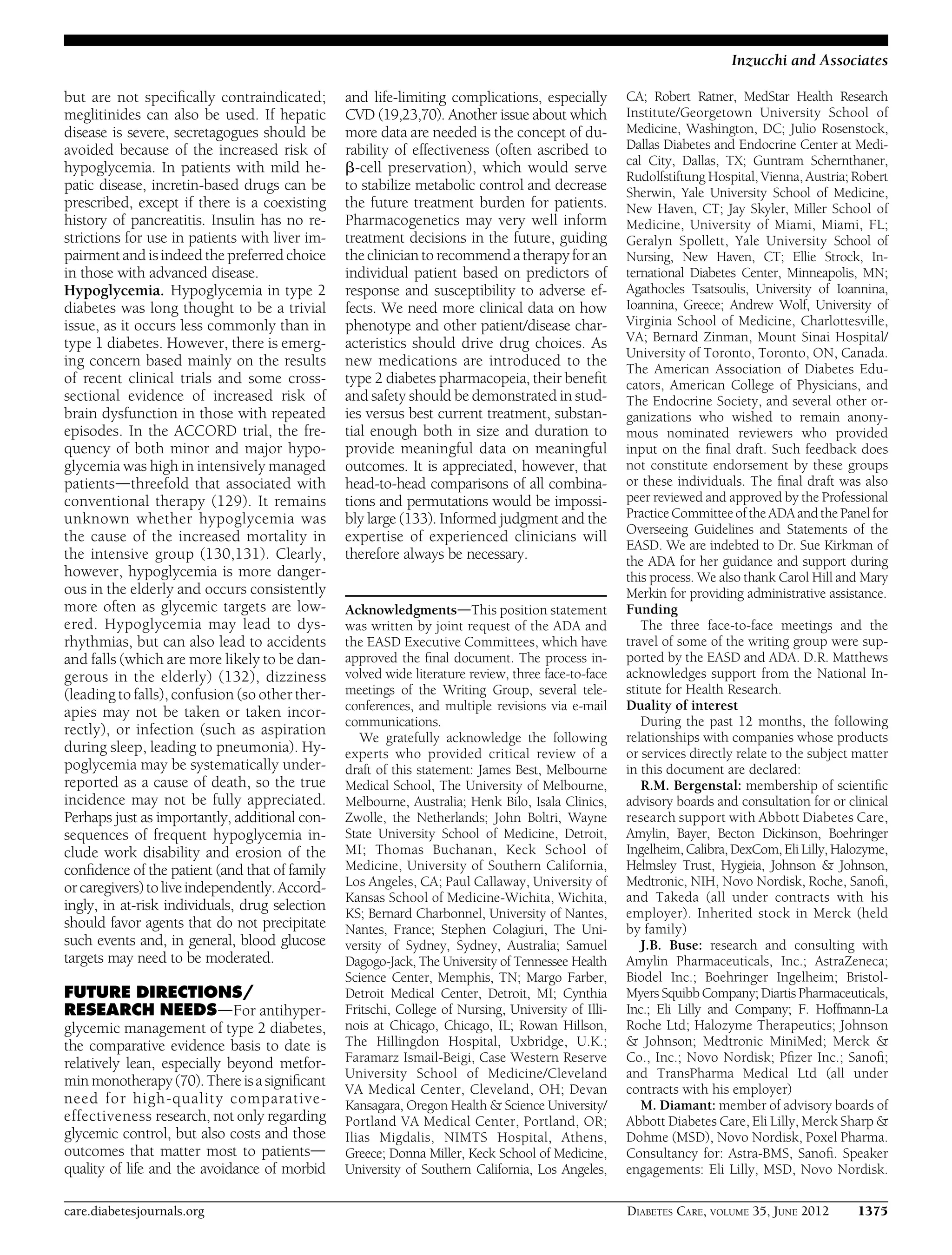 but are not speciﬁcally contraindicated;
meglitinides can also be used. If hepatic
disease is severe, secretagogues should be
avoided because of the increased risk of
hypoglycemia. In patients with mild he-
patic disease, incretin-based drugs can be
prescribed, except if there is a coexisting
history of pancreatitis. Insulin has no re-
strictions for use in patients with liver im-
pairment and isindeed the preferred choice
in those with advanced disease.
Hypoglycemia. Hypoglycemia in type 2
diabetes was long thought to be a trivial
issue, as it occurs less commonly than in
type 1 diabetes. However, there is emerg-
ing concern based mainly on the results
of recent clinical trials and some cross-
sectional evidence of increased risk of
brain dysfunction in those with repeated
episodes. In the ACCORD trial, the fre-
quency of both minor and major hypo-
glycemia was high in intensively managed
patientsdthreefold that associated with
conventional therapy (129). It remains
unknown whether hypoglycemia was
the cause of the increased mortality in
the intensive group (130,131). Clearly,
however, hypoglycemia is more danger-
ous in the elderly and occurs consistently
more often as glycemic targets are low-
ered. Hypoglycemia may lead to dys-
rhythmias, but can also lead to accidents
and falls (which are more likely to be dan-
gerous in the elderly) (132), dizziness
(leading to falls), confusion (so other ther-
apies may not be taken or taken incor-
rectly), or infection (such as aspiration
during sleep, leading to pneumonia). Hy-
poglycemia may be systematically under-
reported as a cause of death, so the true
incidence may not be fully appreciated.
Perhaps just as importantly, additional con-
sequences of frequent hypoglycemia in-
clude work disability and erosion of the
conﬁdence of the patient (and that of family
orcaregivers) toliveindependently.Accord-
ingly, in at-risk individuals, drug selection
should favor agents that do not precipitate
such events and, in general, blood glucose
targets may need to be moderated.
FUTURE DIRECTIONS/
RESEARCH NEEDSdFor antihyper-
glycemic management of type 2 diabetes,
the comparative evidence basis to date is
relatively lean, especially beyond metfor-
min monotherapy(70).Thereisasigniﬁcant
need for high-quality comparative-
effectiveness research, not only regarding
glycemic control, but also costs and those
outcomes that matter most to patientsd
quality of life and the avoidance of morbid
and life-limiting complications, especially
CVD (19,23,70). Another issue about which
more data are needed is the concept of du-
rability of effectiveness (often ascribed to
b-cell preservation), which would serve
to stabilize metabolic control and decrease
the future treatment burden for patients.
Pharmacogenetics may very well inform
treatment decisions in the future, guiding
the clinician to recommend a therapyfor an
individual patient based on predictors of
response and susceptibility to adverse ef-
fects. We need more clinical data on how
phenotype and other patient/disease char-
acteristics should drive drug choices. As
new medications are introduced to the
type 2 diabetes pharmacopeia, their beneﬁt
and safety should be demonstrated in stud-
ies versus best current treatment, substan-
tial enough both in size and duration to
provide meaningful data on meaningful
outcomes. It is appreciated, however, that
head-to-head comparisons of all combina-
tions and permutations would be impossi-
bly large (133). Informed judgment and the
expertise of experienced clinicians will
therefore always be necessary.
AcknowledgmentsdThis position statement
was written by joint request of the ADA and
the EASD Executive Committees, which have
approved the ﬁnal document. The process in-
volved wide literature review, three face-to-face
meetings of the Writing Group, several tele-
conferences, and multiple revisions via e-mail
communications.
We gratefully acknowledge the following
experts who provided critical review of a
draft of this statement: James Best, Melbourne
Medical School, The University of Melbourne,
Melbourne, Australia; Henk Bilo, Isala Clinics,
Zwolle, the Netherlands; John Boltri, Wayne
State University School of Medicine, Detroit,
MI; Thomas Buchanan, Keck School of
Medicine, University of Southern California,
Los Angeles, CA; Paul Callaway, University of
Kansas School of Medicine-Wichita, Wichita,
KS; Bernard Charbonnel, University of Nantes,
Nantes, France; Stephen Colagiuri, The Uni-
versity of Sydney, Sydney, Australia; Samuel
Dagogo-Jack, The University of Tennessee Health
Science Center, Memphis, TN; Margo Farber,
Detroit Medical Center, Detroit, MI; Cynthia
Fritschi, College of Nursing, University of Illi-
nois at Chicago, Chicago, IL; Rowan Hillson,
The Hillingdon Hospital, Uxbridge, U.K.;
Faramarz Ismail-Beigi, Case Western Reserve
University School of Medicine/Cleveland
VA Medical Center, Cleveland, OH; Devan
Kansagara, Oregon Health & Science University/
Portland VA Medical Center, Portland, OR;
Ilias Migdalis, NIMTS Hospital, Athens,
Greece; Donna Miller, Keck School of Medicine,
University of Southern California, Los Angeles,
CA; Robert Ratner, MedStar Health Research
Institute/Georgetown University School of
Medicine, Washington, DC; Julio Rosenstock,
Dallas Diabetes and Endocrine Center at Medi-
cal City, Dallas, TX; Guntram Schernthaner,
Rudolfstiftung Hospital, Vienna, Austria; Robert
Sherwin, Yale University School of Medicine,
New Haven, CT; Jay Skyler, Miller School of
Medicine, University of Miami, Miami, FL;
Geralyn Spollett, Yale University School of
Nursing, New Haven, CT; Ellie Strock, In-
ternational Diabetes Center, Minneapolis, MN;
Agathocles Tsatsoulis, University of Ioannina,
Ioannina, Greece; Andrew Wolf, University of
Virginia School of Medicine, Charlottesville,
VA; Bernard Zinman, Mount Sinai Hospital/
University of Toronto, Toronto, ON, Canada.
The American Association of Diabetes Edu-
cators, American College of Physicians, and
The Endocrine Society, and several other or-
ganizations who wished to remain anony-
mous nominated reviewers who provided
input on the ﬁnal draft. Such feedback does
not constitute endorsement by these groups
or these individuals. The ﬁnal draft was also
peer reviewed and approved by the Professional
PracticeCommitteeofthe ADAand the Panel for
Overseeing Guidelines and Statements of the
EASD. We are indebted to Dr. Sue Kirkman of
the ADA for her guidance and support during
this process. We also thank Carol Hill and Mary
Merkin for providing administrative assistance.
Funding
The three face-to-face meetings and the
travel of some of the writing group were sup-
ported by the EASD and ADA. D.R. Matthews
acknowledges support from the National In-
stitute for Health Research.
Duality of interest
During the past 12 months, the following
relationships with companies whose products
or services directly relate to the subject matter
in this document are declared:
R.M. Bergenstal: membership of scientiﬁc
advisory boards and consultation for or clinical
research support with Abbott Diabetes Care,
Amylin, Bayer, Becton Dickinson, Boehringer
Ingelheim,Calibra,DexCom, Eli Lilly, Halozyme,
Helmsley Trust, Hygieia, Johnson & Johnson,
Medtronic, NIH, Novo Nordisk, Roche, Sanoﬁ,
and Takeda (all under contracts with his
employer). Inherited stock in Merck (held
by family)
J.B. Buse: research and consulting with
Amylin Pharmaceuticals, Inc.; AstraZeneca;
Biodel Inc.; Boehringer Ingelheim; Bristol-
Myers Squibb Company; Diartis Pharmaceuticals,
Inc.; Eli Lilly and Company; F. Hoffmann-La
Roche Ltd; Halozyme Therapeutics; Johnson
& Johnson; Medtronic MiniMed; Merck &
Co., Inc.; Novo Nordisk; Pﬁzer Inc.; Sanoﬁ;
and TransPharma Medical Ltd (all under
contracts with his employer)
M. Diamant: member of advisory boards of
Abbott Diabetes Care, Eli Lilly, Merck Sharp &
Dohme (MSD), Novo Nordisk, Poxel Pharma.
Consultancy for: Astra-BMS, Sanoﬁ. Speaker
engagements: Eli Lilly, MSD, Novo Nordisk.
care.diabetesjournals.org DIABETES CARE, VOLUME 35, JUNE 2012 1375
Inzucchi and Associates
 