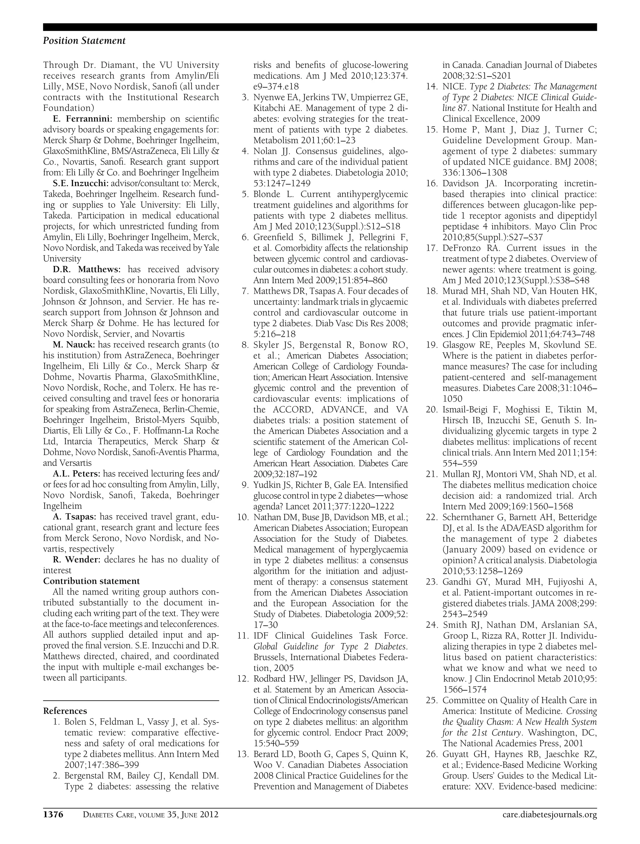 Through Dr. Diamant, the VU University
receives research grants from Amylin/Eli
Lilly, MSE, Novo Nordisk, Sanoﬁ (all under
contracts with the Institutional Research
Foundation)
E. Ferrannini: membership on scientiﬁc
advisory boards or speaking engagements for:
Merck Sharp & Dohme, Boehringer Ingelheim,
GlaxoSmithKline, BMS/AstraZeneca, Eli Lilly &
Co., Novartis, Sanoﬁ. Research grant support
from: Eli Lilly & Co. and Boehringer Ingelheim
S.E. Inzucchi: advisor/consultant to: Merck,
Takeda, Boehringer Ingelheim. Research fund-
ing or supplies to Yale University: Eli Lilly,
Takeda. Participation in medical educational
projects, for which unrestricted funding from
Amylin, Eli Lilly, Boehringer Ingelheim, Merck,
Novo Nordisk, and Takeda was received by Yale
University
D.R. Matthews: has received advisory
board consulting fees or honoraria from Novo
Nordisk, GlaxoSmithKline, Novartis, Eli Lilly,
Johnson & Johnson, and Servier. He has re-
search support from Johnson & Johnson and
Merck Sharp & Dohme. He has lectured for
Novo Nordisk, Servier, and Novartis
M. Nauck: has received research grants (to
his institution) from AstraZeneca, Boehringer
Ingelheim, Eli Lilly & Co., Merck Sharp &
Dohme, Novartis Pharma, GlaxoSmithKline,
Novo Nordisk, Roche, and Tolerx. He has re-
ceived consulting and travel fees or honoraria
for speaking from AstraZeneca, Berlin-Chemie,
Boehringer Ingelheim, Bristol-Myers Squibb,
Diartis, Eli Lilly & Co., F. Hoffmann-La Roche
Ltd, Intarcia Therapeutics, Merck Sharp &
Dohme, Novo Nordisk, Sanoﬁ-Aventis Pharma,
and Versartis
A.L. Peters: has received lecturing fees and/
or fees for ad hoc consulting from Amylin, Lilly,
Novo Nordisk, Sanoﬁ, Takeda, Boehringer
Ingelheim
A. Tsapas: has received travel grant, edu-
cational grant, research grant and lecture fees
from Merck Serono, Novo Nordisk, and No-
vartis, respectively
R. Wender: declares he has no duality of
interest
Contribution statement
All the named writing group authors con-
tributed substantially to the document in-
cluding each writing part of the text. They were
at the face-to-face meetings and teleconferences.
All authors supplied detailed input and ap-
proved the ﬁnal version. S.E. Inzucchi and D.R.
Matthews directed, chaired, and coordinated
the input with multiple e-mail exchanges be-
tween all participants.
References
1. Bolen S, Feldman L, Vassy J, et al. Sys-
tematic review: comparative effective-
ness and safety of oral medications for
type 2 diabetes mellitus. Ann Intern Med
2007;147:386–399
2. Bergenstal RM, Bailey CJ, Kendall DM.
Type 2 diabetes: assessing the relative
risks and beneﬁts of glucose-lowering
medications. Am J Med 2010;123:374.
e9–374.e18
3. Nyenwe EA, Jerkins TW, Umpierrez GE,
Kitabchi AE. Management of type 2 di-
abetes: evolving strategies for the treat-
ment of patients with type 2 diabetes.
Metabolism 2011;60:1–23
4. Nolan JJ. Consensus guidelines, algo-
rithms and care of the individual patient
with type 2 diabetes. Diabetologia 2010;
53:1247–1249
5. Blonde L. Current antihyperglycemic
treatment guidelines and algorithms for
patients with type 2 diabetes mellitus.
Am J Med 2010;123(Suppl.):S12–S18
6. Greenﬁeld S, Billimek J, Pellegrini F,
et al. Comorbidity affects the relationship
between glycemic control and cardiovas-
cular outcomes in diabetes: a cohort study.
Ann Intern Med 2009;151:854–860
7. Matthews DR, Tsapas A. Four decades of
uncertainty: landmark trials in glycaemic
control and cardiovascular outcome in
type 2 diabetes. Diab Vasc Dis Res 2008;
5:216–218
8. Skyler JS, Bergenstal R, Bonow RO,
et al.; American Diabetes Association;
American College of Cardiology Founda-
tion; American Heart Association. Intensive
glycemic control and the prevention of
cardiovascular events: implications of
the ACCORD, ADVANCE, and VA
diabetes trials: a position statement of
the American Diabetes Association and a
scientiﬁc statement of the American Col-
lege of Cardiology Foundation and the
American Heart Association. Diabetes Care
2009;32:187–192
9. Yudkin JS, Richter B, Gale EA. Intensiﬁed
glucose control in type 2 diabetesdwhose
agenda? Lancet 2011;377:1220–1222
10. Nathan DM, Buse JB, Davidson MB, et al.;
American Diabetes Association; European
Association for the Study of Diabetes.
Medical management of hyperglycaemia
in type 2 diabetes mellitus: a consensus
algorithm for the initiation and adjust-
ment of therapy: a consensus statement
from the American Diabetes Association
and the European Association for the
Study of Diabetes. Diabetologia 2009;52:
17–30
11. IDF Clinical Guidelines Task Force.
Global Guideline for Type 2 Diabetes.
Brussels, International Diabetes Federa-
tion, 2005
12. Rodbard HW, Jellinger PS, Davidson JA,
et al. Statement by an American Associa-
tion of Clinical Endocrinologists/American
College of Endocrinology consensus panel
on type 2 diabetes mellitus: an algorithm
for glycemic control. Endocr Pract 2009;
15:540–559
13. Berard LD, Booth G, Capes S, Quinn K,
Woo V. Canadian Diabetes Association
2008 Clinical Practice Guidelines for the
Prevention and Management of Diabetes
in Canada. Canadian Journal of Diabetes
2008;32:S1–S201
14. NICE. Type 2 Diabetes: The Management
of Type 2 Diabetes: NICE Clinical Guide-
line 87. National Institute for Health and
Clinical Excellence, 2009
15. Home P, Mant J, Diaz J, Turner C;
Guideline Development Group. Man-
agement of type 2 diabetes: summary
of updated NICE guidance. BMJ 2008;
336:1306–1308
16. Davidson JA. Incorporating incretin-
based therapies into clinical practice:
differences between glucagon-like pep-
tide 1 receptor agonists and dipeptidyl
peptidase 4 inhibitors. Mayo Clin Proc
2010;85(Suppl.):S27–S37
17. DeFronzo RA. Current issues in the
treatment of type 2 diabetes. Overview of
newer agents: where treatment is going.
Am J Med 2010;123(Suppl.):S38–S48
18. Murad MH, Shah ND, Van Houten HK,
et al. Individuals with diabetes preferred
that future trials use patient-important
outcomes and provide pragmatic infer-
ences. J Clin Epidemiol 2011;64:743–748
19. Glasgow RE, Peeples M, Skovlund SE.
Where is the patient in diabetes perfor-
mance measures? The case for including
patient-centered and self-management
measures. Diabetes Care 2008;31:1046–
1050
20. Ismail-Beigi F, Moghissi E, Tiktin M,
Hirsch IB, Inzucchi SE, Genuth S. In-
dividualizing glycemic targets in type 2
diabetes mellitus: implications of recent
clinical trials. Ann Intern Med 2011;154:
554–559
21. Mullan RJ, Montori VM, Shah ND, et al.
The diabetes mellitus medication choice
decision aid: a randomized trial. Arch
Intern Med 2009;169:1560–1568
22. Schernthaner G, Barnett AH, Betteridge
DJ, et al. Is the ADA/EASD algorithm for
the management of type 2 diabetes
(January 2009) based on evidence or
opinion? A critical analysis. Diabetologia
2010;53:1258–1269
23. Gandhi GY, Murad MH, Fujiyoshi A,
et al. Patient-important outcomes in re-
gistered diabetes trials. JAMA 2008;299:
2543–2549
24. Smith RJ, Nathan DM, Arslanian SA,
Groop L, Rizza RA, Rotter JI. Individu-
alizing therapies in type 2 diabetes mel-
litus based on patient characteristics:
what we know and what we need to
know. J Clin Endocrinol Metab 2010;95:
1566–1574
25. Committee on Quality of Health Care in
America: Institute of Medicine. Crossing
the Quality Chasm: A New Health System
for the 21st Century. Washington, DC,
The National Academies Press, 2001
26. Guyatt GH, Haynes RB, Jaeschke RZ,
et al.; Evidence-Based Medicine Working
Group. Users’ Guides to the Medical Lit-
erature: XXV. Evidence-based medicine:
1376 DIABETES CARE, VOLUME 35, JUNE 2012 care.diabetesjournals.org
Position Statement
 