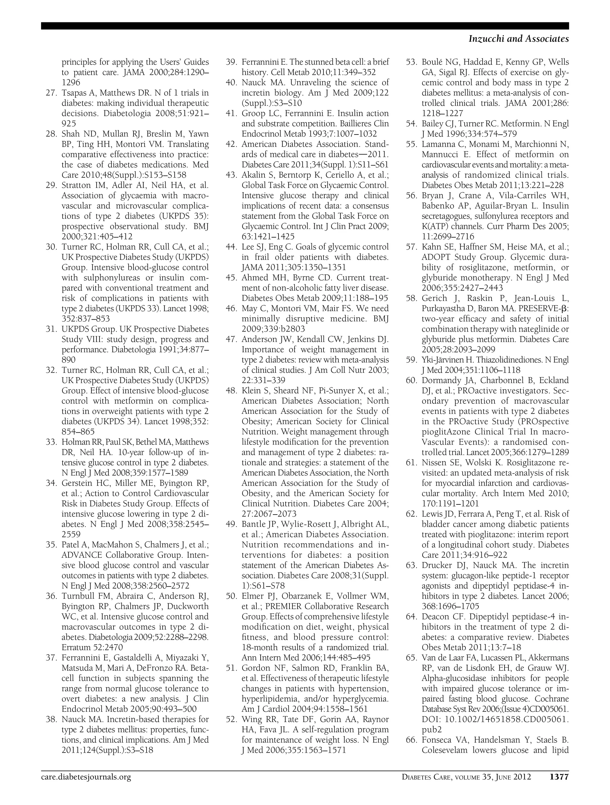 principles for applying the Users’ Guides
to patient care. JAMA 2000;284:1290–
1296
27. Tsapas A, Matthews DR. N of 1 trials in
diabetes: making individual therapeutic
decisions. Diabetologia 2008;51:921–
925
28. Shah ND, Mullan RJ, Breslin M, Yawn
BP, Ting HH, Montori VM. Translating
comparative effectiveness into practice:
the case of diabetes medications. Med
Care 2010;48(Suppl.):S153–S158
29. Stratton IM, Adler AI, Neil HA, et al.
Association of glycaemia with macro-
vascular and microvascular complica-
tions of type 2 diabetes (UKPDS 35):
prospective observational study. BMJ
2000;321:405–412
30. Turner RC, Holman RR, Cull CA, et al.;
UK Prospective Diabetes Study (UKPDS)
Group. Intensive blood-glucose control
with sulphonylureas or insulin com-
pared with conventional treatment and
risk of complications in patients with
type 2 diabetes (UKPDS 33). Lancet 1998;
352:837–853
31. UKPDS Group. UK Prospective Diabetes
Study VIII: study design, progress and
performance. Diabetologia 1991;34:877–
890
32. Turner RC, Holman RR, Cull CA, et al.;
UK Prospective Diabetes Study (UKPDS)
Group. Effect of intensive blood-glucose
control with metformin on complica-
tions in overweight patients with type 2
diabetes (UKPDS 34). Lancet 1998;352:
854–865
33. Holman RR,PaulSK,Bethel MA, Matthews
DR, Neil HA. 10-year follow-up of in-
tensive glucose control in type 2 diabetes.
N Engl J Med 2008;359:1577–1589
34. Gerstein HC, Miller ME, Byington RP,
et al.; Action to Control Cardiovascular
Risk in Diabetes Study Group. Effects of
intensive glucose lowering in type 2 di-
abetes. N Engl J Med 2008;358:2545–
2559
35. Patel A, MacMahon S, Chalmers J, et al.;
ADVANCE Collaborative Group. Inten-
sive blood glucose control and vascular
outcomes in patients with type 2 diabetes.
N Engl J Med 2008;358:2560–2572
36. Turnbull FM, Abraira C, Anderson RJ,
Byington RP, Chalmers JP, Duckworth
WC, et al. Intensive glucose control and
macrovascular outcomes in type 2 di-
abetes. Diabetologia2009;52:2288–2298.
Erratum 52:2470
37. Ferrannini E, Gastaldelli A, Miyazaki Y,
Matsuda M, Mari A, DeFronzo RA. Beta-
cell function in subjects spanning the
range from normal glucose tolerance to
overt diabetes: a new analysis. J Clin
Endocrinol Metab 2005;90:493–500
38. Nauck MA. Incretin-based therapies for
type 2 diabetes mellitus: properties, func-
tions, and clinical implications. Am J Med
2011;124(Suppl.):S3–S18
39. Ferrannini E. The stunned beta cell: a brief
history. Cell Metab 2010;11:349–352
40. Nauck MA. Unraveling the science of
incretin biology. Am J Med 2009;122
(Suppl.):S3–S10
41. Groop LC, Ferrannini E. Insulin action
and substrate competition. Baillieres Clin
Endocrinol Metab 1993;7:1007–1032
42. American Diabetes Association. Stand-
ards of medical care in diabetesd2011.
Diabetes Care 2011;34(Suppl. 1):S11–S61
43. Akalin S, Berntorp K, Ceriello A, et al.;
Global Task Force on Glycaemic Control.
Intensive glucose therapy and clinical
implications of recent data: a consensus
statement from the Global Task Force on
Glycaemic Control. Int J Clin Pract 2009;
63:1421–1425
44. Lee SJ, Eng C. Goals of glycemic control
in frail older patients with diabetes.
JAMA 2011;305:1350–1351
45. Ahmed MH, Byrne CD. Current treat-
ment of non-alcoholic fatty liver disease.
Diabetes Obes Metab 2009;11:188–195
46. May C, Montori VM, Mair FS. We need
minimally disruptive medicine. BMJ
2009;339:b2803
47. Anderson JW, Kendall CW, Jenkins DJ.
Importance of weight management in
type 2 diabetes: review with meta-analysis
of clinical studies. J Am Coll Nutr 2003;
22:331–339
48. Klein S, Sheard NF, Pi-Sunyer X, et al.;
American Diabetes Association; North
American Association for the Study of
Obesity; American Society for Clinical
Nutrition. Weight management through
lifestyle modiﬁcation for the prevention
and management of type 2 diabetes: ra-
tionale and strategies: a statement of the
American Diabetes Association, the North
American Association for the Study of
Obesity, and the American Society for
Clinical Nutrition. Diabetes Care 2004;
27:2067–2073
49. Bantle JP, Wylie-Rosett J, Albright AL,
et al.; American Diabetes Association.
Nutrition recommendations and in-
terventions for diabetes: a position
statement of the American Diabetes As-
sociation. Diabetes Care 2008;31(Suppl.
1):S61–S78
50. Elmer PJ, Obarzanek E, Vollmer WM,
et al.; PREMIER Collaborative Research
Group. Effects of comprehensive lifestyle
modiﬁcation on diet, weight, physical
ﬁtness, and blood pressure control:
18-month results of a randomized trial.
Ann Intern Med 2006;144:485–495
51. Gordon NF, Salmon RD, Franklin BA,
et al. Effectiveness of therapeutic lifestyle
changes in patients with hypertension,
hyperlipidemia, and/or hyperglycemia.
Am J Cardiol 2004;94:1558–1561
52. Wing RR, Tate DF, Gorin AA, Raynor
HA, Fava JL. A self-regulation program
for maintenance of weight loss. N Engl
J Med 2006;355:1563–1571
53. Boulé NG, Haddad E, Kenny GP, Wells
GA, Sigal RJ. Effects of exercise on gly-
cemic control and body mass in type 2
diabetes mellitus: a meta-analysis of con-
trolled clinical trials. JAMA 2001;286:
1218–1227
54. Bailey CJ, Turner RC. Metformin. N Engl
J Med 1996;334:574–579
55. Lamanna C, Monami M, Marchionni N,
Mannucci E. Effect of metformin on
cardiovasculareventsandmortality:ameta-
analysis of randomized clinical trials.
Diabetes Obes Metab 2011;13:221–228
56. Bryan J, Crane A, Vila-Carriles WH,
Babenko AP, Aguilar-Bryan L. Insulin
secretagogues, sulfonylurea receptors and
K(ATP) channels. Curr Pharm Des 2005;
11:2699–2716
57. Kahn SE, Haffner SM, Heise MA, et al.;
ADOPT Study Group. Glycemic dura-
bility of rosiglitazone, metformin, or
glyburide monotherapy. N Engl J Med
2006;355:2427–2443
58. Gerich J, Raskin P, Jean-Louis L,
Purkayastha D, Baron MA. PRESERVE-b:
two-year efﬁcacy and safety of initial
combination therapy with nateglinide or
glyburide plus metformin. Diabetes Care
2005;28:2093–2099
59. Yki-Järvinen H. Thiazolidinediones. N Engl
J Med 2004;351:1106–1118
60. Dormandy JA, Charbonnel B, Eckland
DJ, et al.; PROactive investigators. Sec-
ondary prevention of macrovascular
events in patients with type 2 diabetes
in the PROactive Study (PROspective
pioglitAzone Clinical Trial In macro-
Vascular Events): a randomised con-
trolled trial.Lancet 2005;366:1279–1289
61. Nissen SE, Wolski K. Rosiglitazone re-
visited: an updated meta-analysis of risk
for myocardial infarction and cardiovas-
cular mortality. Arch Intern Med 2010;
170:1191–1201
62. Lewis JD, Ferrara A, Peng T, et al. Risk of
bladder cancer among diabetic patients
treated with pioglitazone: interim report
of a longitudinal cohort study. Diabetes
Care 2011;34:916–922
63. Drucker DJ, Nauck MA. The incretin
system: glucagon-like peptide-1 receptor
agonists and dipeptidyl peptidase-4 in-
hibitors in type 2 diabetes. Lancet 2006;
368:1696–1705
64. Deacon CF. Dipeptidyl peptidase-4 in-
hibitors in the treatment of type 2 di-
abetes: a comparative review. Diabetes
Obes Metab 2011;13:7–18
65. Van de Laar FA, Lucassen PL, Akkermans
RP, van de Lisdonk EH, de Grauw WJ.
Alpha-glucosidase inhibitors for people
with impaired glucose tolerance or im-
paired fasting blood glucose. Cochrane
Database Syst Rev 2006;(Issue 4)CD005061.
DOI: 10.1002/14651858.CD005061.
pub2
66. Fonseca VA, Handelsman Y, Staels B.
Colesevelam lowers glucose and lipid
care.diabetesjournals.org DIABETES CARE, VOLUME 35, JUNE 2012 1377
Inzucchi and Associates
 