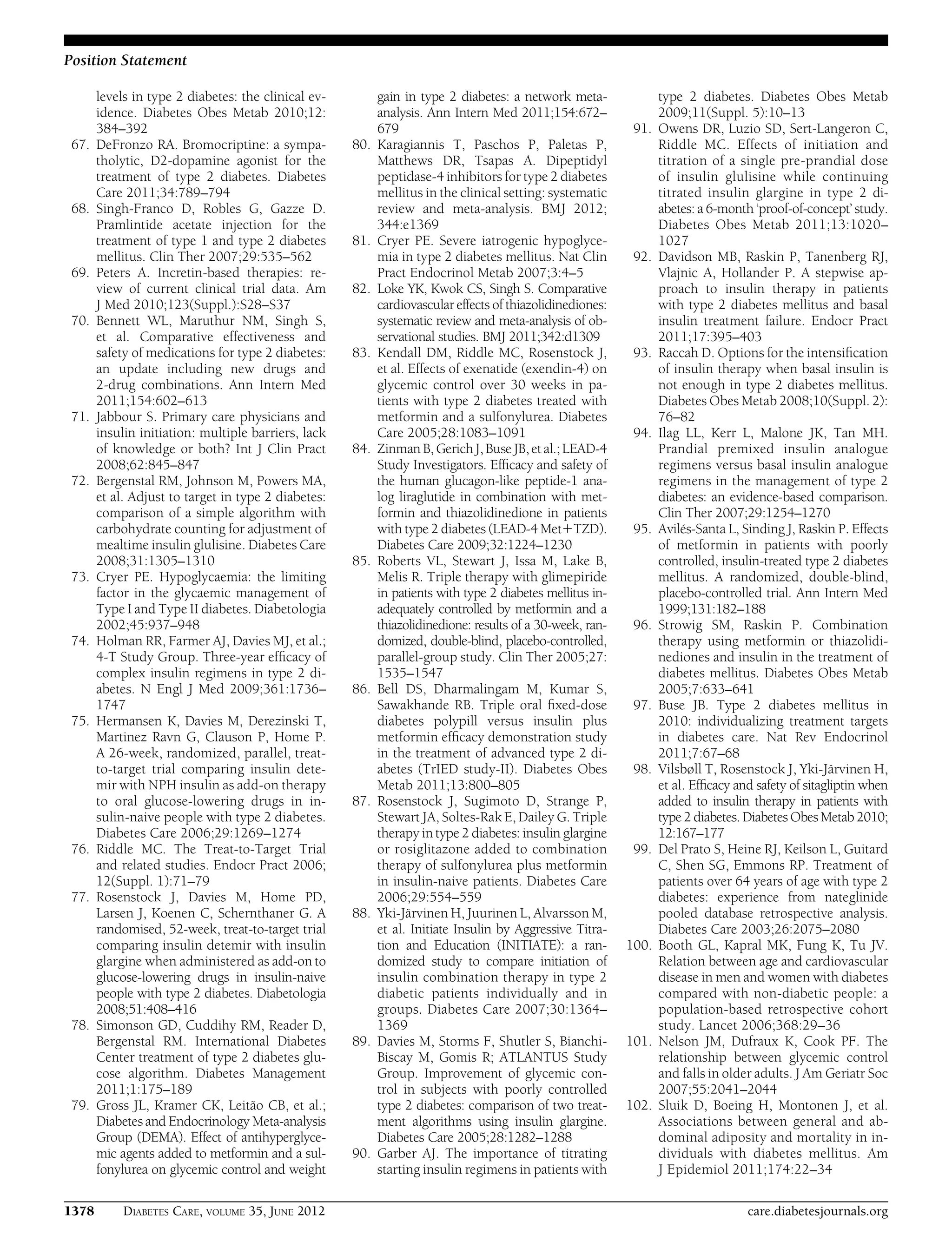 levels in type 2 diabetes: the clinical ev-
idence. Diabetes Obes Metab 2010;12:
384–392
67. DeFronzo RA. Bromocriptine: a sympa-
tholytic, D2-dopamine agonist for the
treatment of type 2 diabetes. Diabetes
Care 2011;34:789–794
68. Singh-Franco D, Robles G, Gazze D.
Pramlintide acetate injection for the
treatment of type 1 and type 2 diabetes
mellitus. Clin Ther 2007;29:535–562
69. Peters A. Incretin-based therapies: re-
view of current clinical trial data. Am
J Med 2010;123(Suppl.):S28–S37
70. Bennett WL, Maruthur NM, Singh S,
et al. Comparative effectiveness and
safety of medications for type 2 diabetes:
an update including new drugs and
2-drug combinations. Ann Intern Med
2011;154:602–613
71. Jabbour S. Primary care physicians and
insulin initiation: multiple barriers, lack
of knowledge or both? Int J Clin Pract
2008;62:845–847
72. Bergenstal RM, Johnson M, Powers MA,
et al. Adjust to target in type 2 diabetes:
comparison of a simple algorithm with
carbohydrate counting for adjustment of
mealtime insulin glulisine. Diabetes Care
2008;31:1305–1310
73. Cryer PE. Hypoglycaemia: the limiting
factor in the glycaemic management of
Type I and Type II diabetes. Diabetologia
2002;45:937–948
74. Holman RR, Farmer AJ, Davies MJ, et al.;
4-T Study Group. Three-year efﬁcacy of
complex insulin regimens in type 2 di-
abetes. N Engl J Med 2009;361:1736–
1747
75. Hermansen K, Davies M, Derezinski T,
Martinez Ravn G, Clauson P, Home P.
A 26-week, randomized, parallel, treat-
to-target trial comparing insulin dete-
mir with NPH insulin as add-on therapy
to oral glucose-lowering drugs in in-
sulin-naive people with type 2 diabetes.
Diabetes Care 2006;29:1269–1274
76. Riddle MC. The Treat-to-Target Trial
and related studies. Endocr Pract 2006;
12(Suppl. 1):71–79
77. Rosenstock J, Davies M, Home PD,
Larsen J, Koenen C, Schernthaner G. A
randomised, 52-week, treat-to-target trial
comparing insulin detemir with insulin
glargine when administered as add-on to
glucose-lowering drugs in insulin-naive
people with type 2 diabetes. Diabetologia
2008;51:408–416
78. Simonson GD, Cuddihy RM, Reader D,
Bergenstal RM. International Diabetes
Center treatment of type 2 diabetes glu-
cose algorithm. Diabetes Management
2011;1:175–189
79. Gross JL, Kramer CK, Leitão CB, et al.;
Diabetes and Endocrinology Meta-analysis
Group (DEMA). Effect of antihyperglyce-
mic agents added to metformin and a sul-
fonylurea on glycemic control and weight
gain in type 2 diabetes: a network meta-
analysis. Ann Intern Med 2011;154:672–
679
80. Karagiannis T, Paschos P, Paletas P,
Matthews DR, Tsapas A. Dipeptidyl
peptidase-4 inhibitors for type 2 diabetes
mellitus in the clinical setting: systematic
review and meta-analysis. BMJ 2012;
344:e1369
81. Cryer PE. Severe iatrogenic hypoglyce-
mia in type 2 diabetes mellitus. Nat Clin
Pract Endocrinol Metab 2007;3:4–5
82. Loke YK, Kwok CS, Singh S. Comparative
cardiovascular effects of thiazolidinediones:
systematic review and meta-analysis of ob-
servational studies. BMJ 2011;342:d1309
83. Kendall DM, Riddle MC, Rosenstock J,
et al. Effects of exenatide (exendin-4) on
glycemic control over 30 weeks in pa-
tients with type 2 diabetes treated with
metformin and a sulfonylurea. Diabetes
Care 2005;28:1083–1091
84. Zinman B, GerichJ,Buse JB,etal.;LEAD-4
Study Investigators. Efﬁcacy and safety of
the human glucagon-like peptide-1 ana-
log liraglutide in combination with met-
formin and thiazolidinedione in patients
with type 2 diabetes (LEAD-4 Met1TZD).
Diabetes Care 2009;32:1224–1230
85. Roberts VL, Stewart J, Issa M, Lake B,
Melis R. Triple therapy with glimepiride
in patients with type 2 diabetes mellitus in-
adequately controlled by metformin and a
thiazolidinedione: results of a 30-week, ran-
domized, double-blind, placebo-controlled,
parallel-group study. Clin Ther 2005;27:
1535–1547
86. Bell DS, Dharmalingam M, Kumar S,
Sawakhande RB. Triple oral ﬁxed-dose
diabetes polypill versus insulin plus
metformin efﬁcacy demonstration study
in the treatment of advanced type 2 di-
abetes (TrIED study-II). Diabetes Obes
Metab 2011;13:800–805
87. Rosenstock J, Sugimoto D, Strange P,
Stewart JA, Soltes-Rak E, Dailey G. Triple
therapy in type 2 diabetes: insulin glargine
or rosiglitazone added to combination
therapy of sulfonylurea plus metformin
in insulin-naive patients. Diabetes Care
2006;29:554–559
88. Yki-Järvinen H, Juurinen L, Alvarsson M,
et al. Initiate Insulin by Aggressive Titra-
tion and Education (INITIATE): a ran-
domized study to compare initiation of
insulin combination therapy in type 2
diabetic patients individually and in
groups. Diabetes Care 2007;30:1364–
1369
89. Davies M, Storms F, Shutler S, Bianchi-
Biscay M, Gomis R; ATLANTUS Study
Group. Improvement of glycemic con-
trol in subjects with poorly controlled
type 2 diabetes: comparison of two treat-
ment algorithms using insulin glargine.
Diabetes Care 2005;28:1282–1288
90. Garber AJ. The importance of titrating
starting insulin regimens in patients with
type 2 diabetes. Diabetes Obes Metab
2009;11(Suppl. 5):10–13
91. Owens DR, Luzio SD, Sert-Langeron C,
Riddle MC. Effects of initiation and
titration of a single pre-prandial dose
of insulin glulisine while continuing
titrated insulin glargine in type 2 di-
abetes: a 6-month ‘proof-of-concept’ study.
Diabetes Obes Metab 2011;13:1020–
1027
92. Davidson MB, Raskin P, Tanenberg RJ,
Vlajnic A, Hollander P. A stepwise ap-
proach to insulin therapy in patients
with type 2 diabetes mellitus and basal
insulin treatment failure. Endocr Pract
2011;17:395–403
93. Raccah D. Options for the intensiﬁcation
of insulin therapy when basal insulin is
not enough in type 2 diabetes mellitus.
Diabetes Obes Metab 2008;10(Suppl. 2):
76–82
94. Ilag LL, Kerr L, Malone JK, Tan MH.
Prandial premixed insulin analogue
regimens versus basal insulin analogue
regimens in the management of type 2
diabetes: an evidence-based comparison.
Clin Ther 2007;29:1254–1270
95. Avilés-Santa L, Sinding J, Raskin P. Effects
of metformin in patients with poorly
controlled, insulin-treated type 2 diabetes
mellitus. A randomized, double-blind,
placebo-controlled trial. Ann Intern Med
1999;131:182–188
96. Strowig SM, Raskin P. Combination
therapy using metformin or thiazolidi-
nediones and insulin in the treatment of
diabetes mellitus. Diabetes Obes Metab
2005;7:633–641
97. Buse JB. Type 2 diabetes mellitus in
2010: individualizing treatment targets
in diabetes care. Nat Rev Endocrinol
2011;7:67–68
98. Vilsbøll T, Rosenstock J, Yki-Järvinen H,
et al. Efﬁcacy and safety of sitagliptin when
added to insulin therapy in patients with
type 2 diabetes. Diabetes Obes Metab 2010;
12:167–177
99. Del Prato S, Heine RJ, Keilson L, Guitard
C, Shen SG, Emmons RP. Treatment of
patients over 64 years of age with type 2
diabetes: experience from nateglinide
pooled database retrospective analysis.
Diabetes Care 2003;26:2075–2080
100. Booth GL, Kapral MK, Fung K, Tu JV.
Relation between age and cardiovascular
disease in men and women with diabetes
compared with non-diabetic people: a
population-based retrospective cohort
study. Lancet 2006;368:29–36
101. Nelson JM, Dufraux K, Cook PF. The
relationship between glycemic control
and falls in older adults. J Am Geriatr Soc
2007;55:2041–2044
102. Sluik D, Boeing H, Montonen J, et al.
Associations between general and ab-
dominal adiposity and mortality in in-
dividuals with diabetes mellitus. Am
J Epidemiol 2011;174:22–34
1378 DIABETES CARE, VOLUME 35, JUNE 2012 care.diabetesjournals.org
Position Statement
 