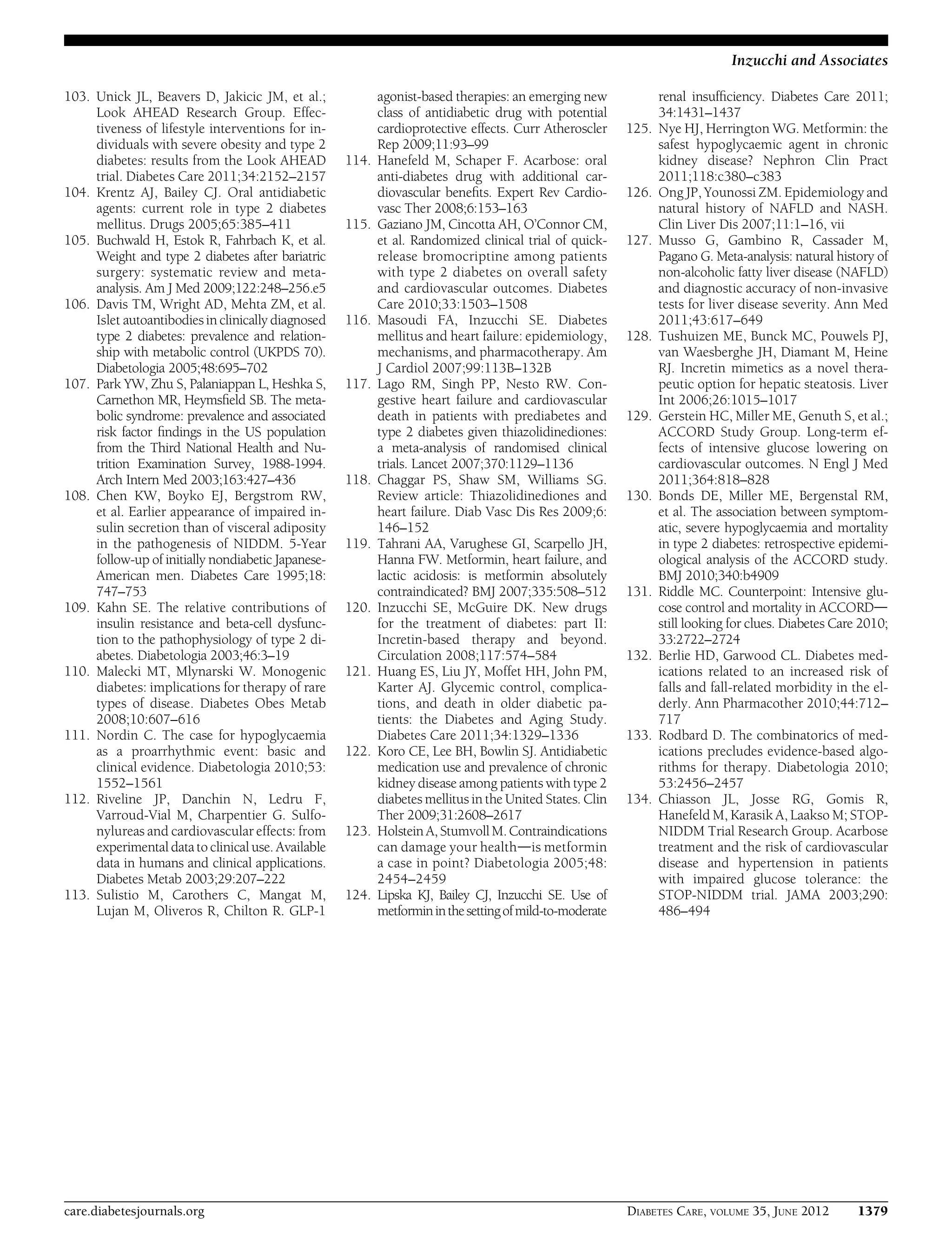 103. Unick JL, Beavers D, Jakicic JM, et al.;
Look AHEAD Research Group. Effec-
tiveness of lifestyle interventions for in-
dividuals with severe obesity and type 2
diabetes: results from the Look AHEAD
trial. Diabetes Care 2011;34:2152–2157
104. Krentz AJ, Bailey CJ. Oral antidiabetic
agents: current role in type 2 diabetes
mellitus. Drugs 2005;65:385–411
105. Buchwald H, Estok R, Fahrbach K, et al.
Weight and type 2 diabetes after bariatric
surgery: systematic review and meta-
analysis. Am J Med 2009;122:248–256.e5
106. Davis TM, Wright AD, Mehta ZM, et al.
Islet autoantibodies in clinically diagnosed
type 2 diabetes: prevalence and relation-
ship with metabolic control (UKPDS 70).
Diabetologia 2005;48:695–702
107. Park YW, Zhu S, Palaniappan L, Heshka S,
Carnethon MR, Heymsﬁeld SB. The meta-
bolic syndrome: prevalence and associated
risk factor ﬁndings in the US population
from the Third National Health and Nu-
trition Examination Survey, 1988-1994.
Arch Intern Med 2003;163:427–436
108. Chen KW, Boyko EJ, Bergstrom RW,
et al. Earlier appearance of impaired in-
sulin secretion than of visceral adiposity
in the pathogenesis of NIDDM. 5-Year
follow-up of initially nondiabetic Japanese-
American men. Diabetes Care 1995;18:
747–753
109. Kahn SE. The relative contributions of
insulin resistance and beta-cell dysfunc-
tion to the pathophysiology of type 2 di-
abetes. Diabetologia 2003;46:3–19
110. Malecki MT, Mlynarski W. Monogenic
diabetes: implications for therapy of rare
types of disease. Diabetes Obes Metab
2008;10:607–616
111. Nordin C. The case for hypoglycaemia
as a proarrhythmic event: basic and
clinical evidence. Diabetologia 2010;53:
1552–1561
112. Riveline JP, Danchin N, Ledru F,
Varroud-Vial M, Charpentier G. Sulfo-
nylureas and cardiovascular effects: from
experimental data to clinical use. Available
data in humans and clinical applications.
Diabetes Metab 2003;29:207–222
113. Sulistio M, Carothers C, Mangat M,
Lujan M, Oliveros R, Chilton R. GLP-1
agonist-based therapies: an emerging new
class of antidiabetic drug with potential
cardioprotective effects. Curr Atheroscler
Rep 2009;11:93–99
114. Hanefeld M, Schaper F. Acarbose: oral
anti-diabetes drug with additional car-
diovascular beneﬁts. Expert Rev Cardio-
vasc Ther 2008;6:153–163
115. Gaziano JM, Cincotta AH, O’Connor CM,
et al. Randomized clinical trial of quick-
release bromocriptine among patients
with type 2 diabetes on overall safety
and cardiovascular outcomes. Diabetes
Care 2010;33:1503–1508
116. Masoudi FA, Inzucchi SE. Diabetes
mellitus and heart failure: epidemiology,
mechanisms, and pharmacotherapy. Am
J Cardiol 2007;99:113B–132B
117. Lago RM, Singh PP, Nesto RW. Con-
gestive heart failure and cardiovascular
death in patients with prediabetes and
type 2 diabetes given thiazolidinediones:
a meta-analysis of randomised clinical
trials. Lancet 2007;370:1129–1136
118. Chaggar PS, Shaw SM, Williams SG.
Review article: Thiazolidinediones and
heart failure. Diab Vasc Dis Res 2009;6:
146–152
119. Tahrani AA, Varughese GI, Scarpello JH,
Hanna FW. Metformin, heart failure, and
lactic acidosis: is metformin absolutely
contraindicated? BMJ 2007;335:508–512
120. Inzucchi SE, McGuire DK. New drugs
for the treatment of diabetes: part II:
Incretin-based therapy and beyond.
Circulation 2008;117:574–584
121. Huang ES, Liu JY, Moffet HH, John PM,
Karter AJ. Glycemic control, complica-
tions, and death in older diabetic pa-
tients: the Diabetes and Aging Study.
Diabetes Care 2011;34:1329–1336
122. Koro CE, Lee BH, Bowlin SJ. Antidiabetic
medication use and prevalence of chronic
kidney disease among patients with type 2
diabetes mellitus in the United States. Clin
Ther 2009;31:2608–2617
123. Holstein A, StumvollM.Contraindications
can damage your healthdis metformin
a case in point? Diabetologia 2005;48:
2454–2459
124. Lipska KJ, Bailey CJ, Inzucchi SE. Use of
metformininthesettingofmild-to-moderate
renal insufﬁciency. Diabetes Care 2011;
34:1431–1437
125. Nye HJ, Herrington WG. Metformin: the
safest hypoglycaemic agent in chronic
kidney disease? Nephron Clin Pract
2011;118:c380–c383
126. Ong JP, Younossi ZM. Epidemiology and
natural history of NAFLD and NASH.
Clin Liver Dis 2007;11:1–16, vii
127. Musso G, Gambino R, Cassader M,
Pagano G. Meta-analysis: natural history of
non-alcoholic fatty liver disease (NAFLD)
and diagnostic accuracy of non-invasive
tests for liver disease severity. Ann Med
2011;43:617–649
128. Tushuizen ME, Bunck MC, Pouwels PJ,
van Waesberghe JH, Diamant M, Heine
RJ. Incretin mimetics as a novel thera-
peutic option for hepatic steatosis. Liver
Int 2006;26:1015–1017
129. Gerstein HC, Miller ME, Genuth S, et al.;
ACCORD Study Group. Long-term ef-
fects of intensive glucose lowering on
cardiovascular outcomes. N Engl J Med
2011;364:818–828
130. Bonds DE, Miller ME, Bergenstal RM,
et al. The association between symptom-
atic, severe hypoglycaemia and mortality
in type 2 diabetes: retrospective epidemi-
ological analysis of the ACCORD study.
BMJ 2010;340:b4909
131. Riddle MC. Counterpoint: Intensive glu-
cose control and mortality in ACCORDd
still looking for clues. Diabetes Care 2010;
33:2722–2724
132. Berlie HD, Garwood CL. Diabetes med-
ications related to an increased risk of
falls and fall-related morbidity in the el-
derly. Ann Pharmacother 2010;44:712–
717
133. Rodbard D. The combinatorics of med-
ications precludes evidence-based algo-
rithms for therapy. Diabetologia 2010;
53:2456–2457
134. Chiasson JL, Josse RG, Gomis R,
Hanefeld M, Karasik A, Laakso M; STOP-
NIDDM Trial Research Group. Acarbose
treatment and the risk of cardiovascular
disease and hypertension in patients
with impaired glucose tolerance: the
STOP-NIDDM trial. JAMA 2003;290:
486–494
care.diabetesjournals.org DIABETES CARE, VOLUME 35, JUNE 2012 1379
Inzucchi and Associates
 