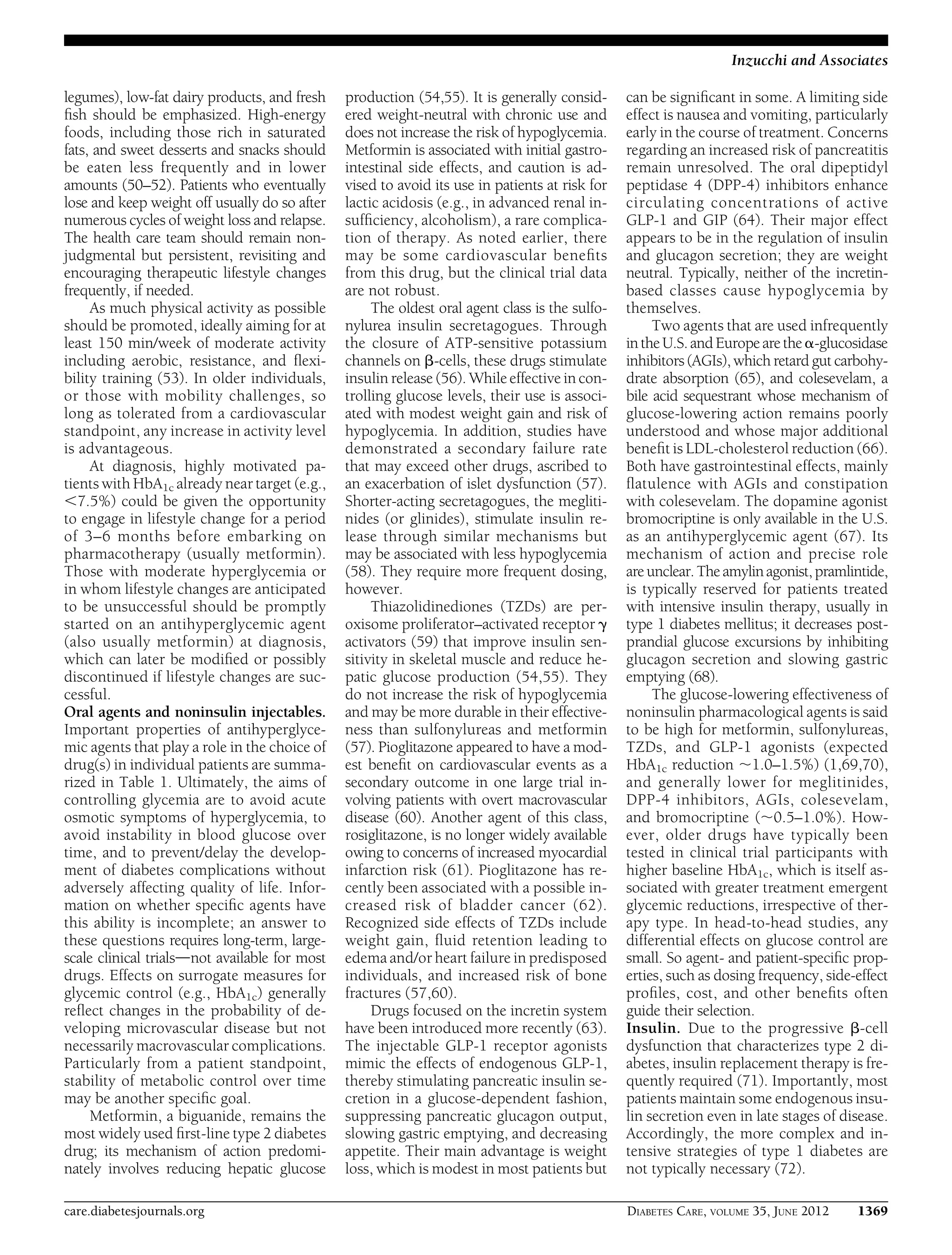 legumes), low-fat dairy products, and fresh
ﬁsh should be emphasized. High-energy
foods, including those rich in saturated
fats, and sweet desserts and snacks should
be eaten less frequently and in lower
amounts (50–52). Patients who eventually
lose and keep weight off usually do so after
numerous cycles of weight loss and relapse.
The health care team should remain non-
judgmental but persistent, revisiting and
encouraging therapeutic lifestyle changes
frequently, if needed.
As much physical activity as possible
should be promoted, ideally aiming for at
least 150 min/week of moderate activity
including aerobic, resistance, and ﬂexi-
bility training (53). In older individuals,
or those with mobility challenges, so
long as tolerated from a cardiovascular
standpoint, any increase in activity level
is advantageous.
At diagnosis, highly motivated pa-
tients with HbA1c already near target (e.g.,
,7.5%) could be given the opportunity
to engage in lifestyle change for a period
of 3–6 months before embarking on
pharmacotherapy (usually metformin).
Those with moderate hyperglycemia or
in whom lifestyle changes are anticipated
to be unsuccessful should be promptly
started on an antihyperglycemic agent
(also usually metformin) at diagnosis,
which can later be modiﬁed or possibly
discontinued if lifestyle changes are suc-
cessful.
Oral agents and noninsulin injectables.
Important properties of antihyperglyce-
mic agents that play a role in the choice of
drug(s) in individual patients are summa-
rized in Table 1. Ultimately, the aims of
controlling glycemia are to avoid acute
osmotic symptoms of hyperglycemia, to
avoid instability in blood glucose over
time, and to prevent/delay the develop-
ment of diabetes complications without
adversely affecting quality of life. Infor-
mation on whether speciﬁc agents have
this ability is incomplete; an answer to
these questions requires long-term, large-
scale clinical trialsdnot available for most
drugs. Effects on surrogate measures for
glycemic control (e.g., HbA1c) generally
reﬂect changes in the probability of de-
veloping microvascular disease but not
necessarily macrovascular complications.
Particularly from a patient standpoint,
stability of metabolic control over time
may be another speciﬁc goal.
Metformin, a biguanide, remains the
most widely used ﬁrst-line type 2 diabetes
drug; its mechanism of action predomi-
nately involves reducing hepatic glucose
production (54,55). It is generally consid-
ered weight-neutral with chronic use and
does not increase the risk of hypoglycemia.
Metformin is associated with initial gastro-
intestinal side effects, and caution is ad-
vised to avoid its use in patients at risk for
lactic acidosis (e.g., in advanced renal in-
sufﬁciency, alcoholism), a rare complica-
tion of therapy. As noted earlier, there
may be some cardiovascular beneﬁts
from this drug, but the clinical trial data
are not robust.
The oldest oral agent class is the sulfo-
nylurea insulin secretagogues. Through
the closure of ATP-sensitive potassium
channels on b-cells, these drugs stimulate
insulin release (56). While effective in con-
trolling glucose levels, their use is associ-
ated with modest weight gain and risk of
hypoglycemia. In addition, studies have
demonstrated a secondary failure rate
that may exceed other drugs, ascribed to
an exacerbation of islet dysfunction (57).
Shorter-acting secretagogues, the megliti-
nides (or glinides), stimulate insulin re-
lease through similar mechanisms but
may be associated with less hypoglycemia
(58). They require more frequent dosing,
however.
Thiazolidinediones (TZDs) are per-
oxisome proliferator–activated receptor g
activators (59) that improve insulin sen-
sitivity in skeletal muscle and reduce he-
patic glucose production (54,55). They
do not increase the risk of hypoglycemia
and may be more durable in their effective-
ness than sulfonylureas and metformin
(57). Pioglitazone appeared to have a mod-
est beneﬁt on cardiovascular events as a
secondary outcome in one large trial in-
volving patients with overt macrovascular
disease (60). Another agent of this class,
rosiglitazone, is no longer widely available
owing to concerns of increased myocardial
infarction risk (61). Pioglitazone has re-
cently been associated with a possible in-
creased risk of bladder cancer (62).
Recognized side effects of TZDs include
weight gain, ﬂuid retention leading to
edema and/or heart failure in predisposed
individuals, and increased risk of bone
fractures (57,60).
Drugs focused on the incretin system
have been introduced more recently (63).
The injectable GLP-1 receptor agonists
mimic the effects of endogenous GLP-1,
thereby stimulating pancreatic insulin se-
cretion in a glucose-dependent fashion,
suppressing pancreatic glucagon output,
slowing gastric emptying, and decreasing
appetite. Their main advantage is weight
loss, which is modest in most patients but
can be signiﬁcant in some. A limiting side
effect is nausea and vomiting, particularly
early in the course of treatment. Concerns
regarding an increased risk of pancreatitis
remain unresolved. The oral dipeptidyl
peptidase 4 (DPP-4) inhibitors enhance
circulating concentrations of active
GLP-1 and GIP (64). Their major effect
appears to be in the regulation of insulin
and glucagon secretion; they are weight
neutral. Typically, neither of the incretin-
based classes cause hypoglycemia by
themselves.
Two agents that are used infrequently
in the U.S.and Europe are the a-glucosidase
inhibitors (AGIs), which retard gut carbohy-
drate absorption (65), and colesevelam, a
bile acid sequestrant whose mechanism of
glucose-lowering action remains poorly
understood and whose major additional
beneﬁt is LDL-cholesterol reduction (66).
Both have gastrointestinal effects, mainly
ﬂatulence with AGIs and constipation
with colesevelam. The dopamine agonist
bromocriptine is only available in the U.S.
as an antihyperglycemic agent (67). Its
mechanism of action and precise role
areunclear. The amylinagonist,pramlintide,
is typically reserved for patients treated
with intensive insulin therapy, usually in
type 1 diabetes mellitus; it decreases post-
prandial glucose excursions by inhibiting
glucagon secretion and slowing gastric
emptying (68).
The glucose-lowering effectiveness of
noninsulin pharmacological agents is said
to be high for metformin, sulfonylureas,
TZDs, and GLP-1 agonists (expected
HbA1c reduction ;1.0–1.5%) (1,69,70),
and generally lower for meglitinides,
DPP-4 inhibitors, AGIs, colesevelam,
and bromocriptine (;0.5–1.0%). How-
ever, older drugs have typically been
tested in clinical trial participants with
higher baseline HbA1c, which is itself as-
sociated with greater treatment emergent
glycemic reductions, irrespective of ther-
apy type. In head-to-head studies, any
differential effects on glucose control are
small. So agent- and patient-speciﬁc prop-
erties, such as dosing frequency, side-effect
proﬁles, cost, and other beneﬁts often
guide their selection.
Insulin. Due to the progressive b-cell
dysfunction that characterizes type 2 di-
abetes, insulin replacement therapy is fre-
quently required (71). Importantly, most
patients maintain some endogenous insu-
lin secretion even in late stages of disease.
Accordingly, the more complex and in-
tensive strategies of type 1 diabetes are
not typically necessary (72).
care.diabetesjournals.org DIABETES CARE, VOLUME 35, JUNE 2012 1369
Inzucchi and Associates
 