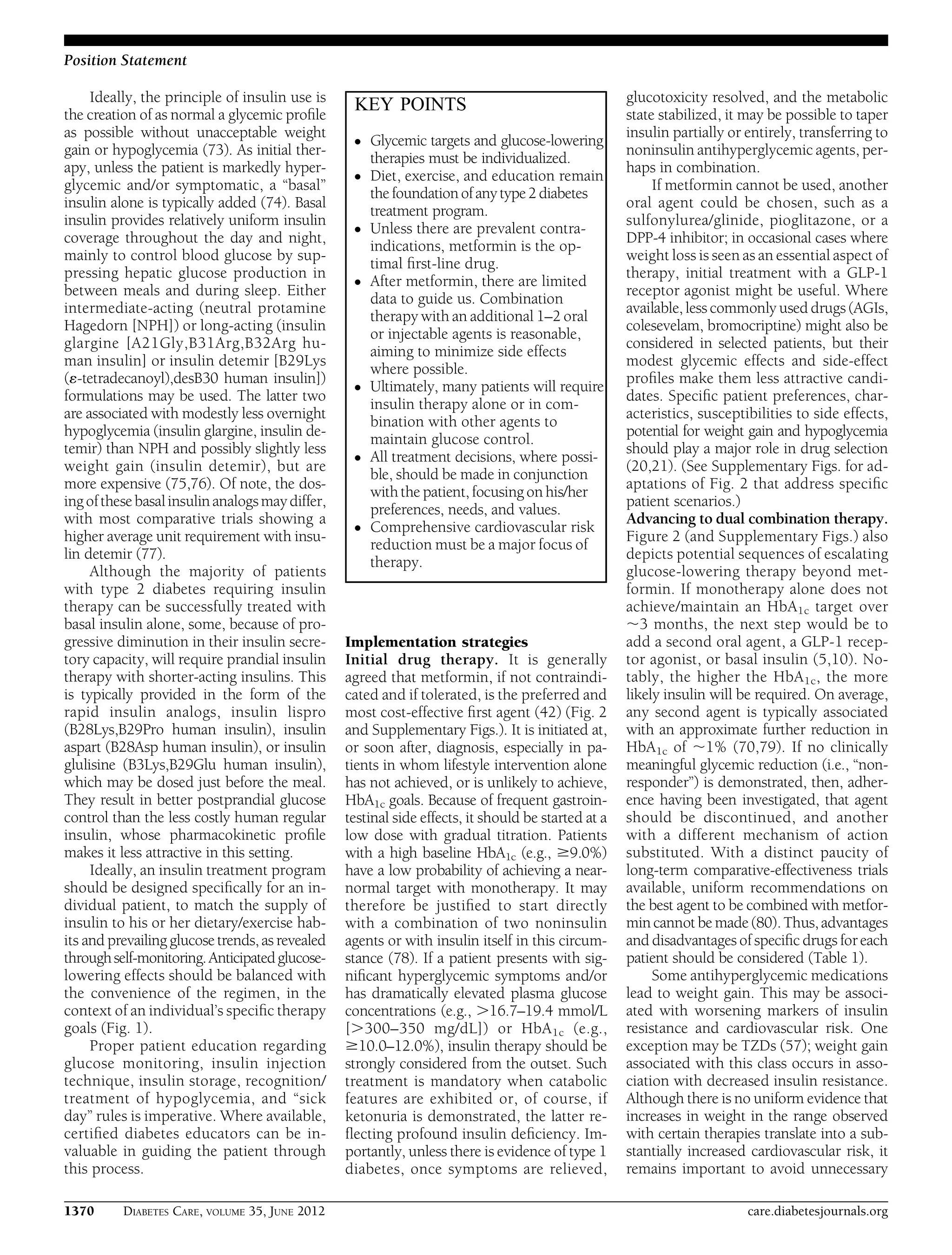 Ideally, the principle of insulin use is
the creation of as normal a glycemic proﬁle
as possible without unacceptable weight
gain or hypoglycemia (73). As initial ther-
apy, unless the patient is markedly hyper-
glycemic and/or symptomatic, a “basal”
insulin alone is typically added (74). Basal
insulin provides relatively uniform insulin
coverage throughout the day and night,
mainly to control blood glucose by sup-
pressing hepatic glucose production in
between meals and during sleep. Either
intermediate-acting (neutral protamine
Hagedorn [NPH]) or long-acting (insulin
glargine [A21Gly,B31Arg,B32Arg hu-
man insulin] or insulin detemir [B29Lys
(´-tetradecanoyl),desB30 human insulin])
formulations may be used. The latter two
are associated with modestly less overnight
hypoglycemia (insulin glargine, insulin de-
temir) than NPH and possibly slightly less
weight gain (insulin detemir), but are
more expensive (75,76). Of note, the dos-
ing ofthesebasalinsulin analogsmaydiffer,
with most comparative trials showing a
higher average unit requirement with insu-
lin detemir (77).
Although the majority of patients
with type 2 diabetes requiring insulin
therapy can be successfully treated with
basal insulin alone, some, because of pro-
gressive diminution in their insulin secre-
tory capacity, will require prandial insulin
therapy with shorter-acting insulins. This
is typically provided in the form of the
rapid insulin analogs, insulin lispro
(B28Lys,B29Pro human insulin), insulin
aspart (B28Asp human insulin), or insulin
glulisine (B3Lys,B29Glu human insulin),
which may be dosed just before the meal.
They result in better postprandial glucose
control than the less costly human regular
insulin, whose pharmacokinetic proﬁle
makes it less attractive in this setting.
Ideally, an insulin treatment program
should be designed speciﬁcally for an in-
dividual patient, to match the supply of
insulin to his or her dietary/exercise hab-
its and prevailing glucose trends, as revealed
throughself-monitoring.Anticipatedglucose-
lowering effects should be balanced with
the convenience of the regimen, in the
context of an individual’s speciﬁc therapy
goals (Fig. 1).
Proper patient education regarding
glucose monitoring, insulin injection
technique, insulin storage, recognition/
treatment of hypoglycemia, and “sick
day” rules is imperative. Where available,
certiﬁed diabetes educators can be in-
valuable in guiding the patient through
this process.
Implementation strategies
Initial drug therapy. It is generally
agreed that metformin, if not contraindi-
cated and if tolerated, is the preferred and
most cost-effective ﬁrst agent (42) (Fig. 2
and Supplementary Figs.). It is initiated at,
or soon after, diagnosis, especially in pa-
tients in whom lifestyle intervention alone
has not achieved, or is unlikely to achieve,
HbA1c goals. Because of frequent gastroin-
testinal side effects, it should be started at a
low dose with gradual titration. Patients
with a high baseline HbA1c (e.g., $9.0%)
have a low probability of achieving a near-
normal target with monotherapy. It may
therefore be justiﬁed to start directly
with a combination of two noninsulin
agents or with insulin itself in this circum-
stance (78). If a patient presents with sig-
niﬁcant hyperglycemic symptoms and/or
has dramatically elevated plasma glucose
concentrations (e.g., .16.7–19.4 mmol/L
[.300–350 mg/dL]) or HbA1c (e.g.,
$10.0–12.0%), insulin therapy should be
strongly considered from the outset. Such
treatment is mandatory when catabolic
features are exhibited or, of course, if
ketonuria is demonstrated, the latter re-
ﬂecting profound insulin deﬁciency. Im-
portantly, unless there is evidence of type 1
diabetes, once symptoms are relieved,
glucotoxicity resolved, and the metabolic
state stabilized, it may be possible to taper
insulin partially or entirely, transferring to
noninsulin antihyperglycemic agents, per-
haps in combination.
If metformin cannot be used, another
oral agent could be chosen, such as a
sulfonylurea/glinide, pioglitazone, or a
DPP-4 inhibitor; in occasional cases where
weight loss is seen as an essential aspect of
therapy, initial treatment with a GLP-1
receptor agonist might be useful. Where
available, less commonly used drugs (AGIs,
colesevelam, bromocriptine) might also be
considered in selected patients, but their
modest glycemic effects and side-effect
proﬁles make them less attractive candi-
dates. Speciﬁc patient preferences, char-
acteristics, susceptibilities to side effects,
potential for weight gain and hypoglycemia
should play a major role in drug selection
(20,21). (See Supplementary Figs. for ad-
aptations of Fig. 2 that address speciﬁc
patient scenarios.)
Advancing to dual combination therapy.
Figure 2 (and Supplementary Figs.) also
depicts potential sequences of escalating
glucose-lowering therapy beyond met-
formin. If monotherapy alone does not
achieve/maintain an HbA1c target over
;3 months, the next step would be to
add a second oral agent, a GLP-1 recep-
tor agonist, or basal insulin (5,10). No-
tably, the higher the HbA1c, the more
likely insulin will be required. On average,
any second agent is typically associated
with an approximate further reduction in
HbA1c of ;1% (70,79). If no clinically
meaningful glycemic reduction (i.e., “non-
responder”) is demonstrated, then, adher-
ence having been investigated, that agent
should be discontinued, and another
with a different mechanism of action
substituted. With a distinct paucity of
long-term comparative-effectiveness trials
available, uniform recommendations on
the best agent to be combined with metfor-
min cannot be made (80).Thus, advantages
and disadvantages of speciﬁc drugs for each
patient should be considered (Table 1).
Some antihyperglycemic medications
lead to weight gain. This may be associ-
ated with worsening markers of insulin
resistance and cardiovascular risk. One
exception may be TZDs (57); weight gain
associated with this class occurs in asso-
ciation with decreased insulin resistance.
Although there is no uniform evidence that
increases in weight in the range observed
with certain therapies translate into a sub-
stantially increased cardiovascular risk, it
remains important to avoid unnecessary
KEY POINTS
c Glycemic targets and glucose-lowering
therapies must be individualized.
c Diet, exercise, and education remain
the foundation of any type 2 diabetes
treatment program.
c Unless there are prevalent contra-
indications, metformin is the op-
timal ﬁrst-line drug.
c After metformin, there are limited
data to guide us. Combination
therapy with an additional 1–2 oral
or injectable agents is reasonable,
aiming to minimize side effects
where possible.
c Ultimately, many patients will require
insulin therapy alone or in com-
bination with other agents to
maintain glucose control.
c All treatment decisions, where possi-
ble, should be made in conjunction
with the patient, focusing on his/her
preferences, needs, and values.
c Comprehensive cardiovascular risk
reduction must be a major focus of
therapy.
1370 DIABETES CARE, VOLUME 35, JUNE 2012 care.diabetesjournals.org
Position Statement
 