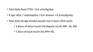 • Total Daily Dose (TTD) = 0.4 units/kg/day
• If age >65yr / nephropathy / liver disease = 0.2unit/kg/day
• Total daily dosage divided equally into 4 doses (25% each)
• 3 doses of bolus insulin (Inj Regular insulin BBF , BL, BD)
• 1 dose of basal insulin (Inj NPH HS)
 