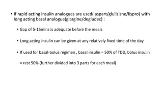 • If rapid acting insulin analogues are used( aspart/glulisisne/lispro) with
long acting basal analogue(glargine/degludec) :
• Gap of 5-15mins is adequate before the meals
• Long acting insulin can be given at any relatively fixed time of the day
• If used for basal-bolus regimen , basal insulin = 50% of TDD, bolus insulin
= rest 50% (further divided into 3 parts for each meal)
 