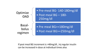 Optimize
OAD
• Pre-meal BG- 140-180mg/dl
• Post meal BG – 180-
250mg/dl
Basal-
bolus
regimen
• Pre meal BG>=180mg/dl
• Post meal BG>=250mg/dl
If post meal BG increment is >40mg/dl , Inj regular insulin
can be increased in dose at individual times also.
 
