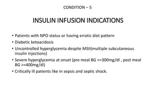 INSULIN INFUSION INDICATIONS
• Patients with NPO status or having erratic diet pattern
• Diabetic ketoacidosis
• Uncontrolled hyperglycemia despite MSII(multiple subcutaneous
insulin injections)
• Severe hyperglycemia at onset (pre meal BG >=300mg/dl , post meal
BG >=400mg/dl)
• Critically ill patients like in sepsis and septic shock.
CONDITION – 5
 