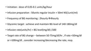 • Initiation : dose of 0.05-0.1 units/kg/hour
• Infusion preparation : 50units regular insulin + 50ml NS(1unit/ml)
• Frequency of BG monitoring : 2hourly4hourly
• Glycemic target : achieve and maintain BG level of 140-180mg/dl
• Infusion rate(units/hr) = BG level(mg/dl) /100
• Target rate of BG change – between 50-75mg/dl/hr , if rate <50mg/dl
or >100mg/dl , consider increasing/decreasing the rate, resp.
 