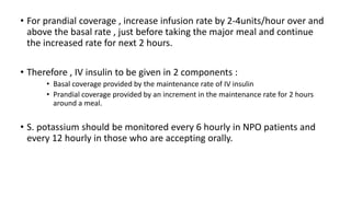 • For prandial coverage , increase infusion rate by 2-4units/hour over and
above the basal rate , just before taking the major meal and continue
the increased rate for next 2 hours.
• Therefore , IV insulin to be given in 2 components :
• Basal coverage provided by the maintenance rate of IV insulin
• Prandial coverage provided by an increment in the maintenance rate for 2 hours
around a meal.
• S. potassium should be monitored every 6 hourly in NPO patients and
every 12 hourly in those who are accepting orally.
 